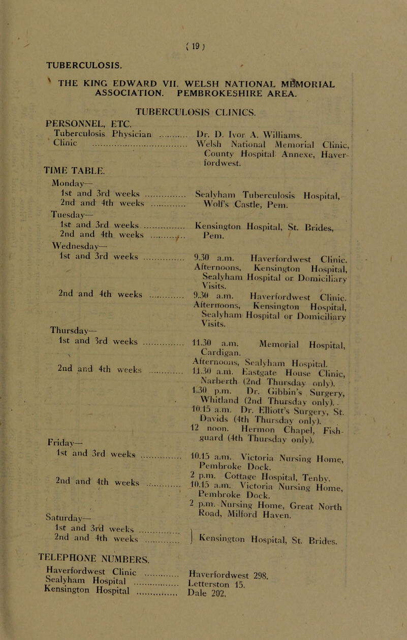 (19; TUBERCULOSIS. ' THE KING EDWARD VII. WELSH NATIONAL MEMORIAL ASSOCIATION. PEMBROKESHIRE AREA. TUBERCULOSIS CLINICS. PERSONNEL, ETC. Tuberculosis Physician . I)r. D. Ivor A. Williams. Clinic Welsh National Memorial Clinic, County Hospital Annexe, Haver- fordwest. TIME TABLE. Monday— 1st and 3rd weeks 2nd and 4th weeks Tuesday— 1st and 3rd weeks . 2nd and 4th weeks Wednesday— 1st and 3rd weeks . 2nd and 4th weeks Thursday— 1st and 3rd weeks 2nd and 4th weeks Friday— 1st and 3rd weeks 2nd and 4th weeks j I Saturday— 1st and 3rd weeks 2nd and 4th weeks Sealyham Tuberculosis Hospital, Wolf’s Castle, Pern. Kensington Hospital, St. Brides, Pem. 9.30 a.m. Haverfordwest Clinic. Afternoons, Kensington Hospital, Sealyham Hospital or Domiciliary Visits. 9.30 a.in. Haverfordwest Clinic. Afternoons, Kensington Hospital, Sealyham Hospital or Domiciliary Visits. 11.30 a.m. Memorial Hospital, Cardigan. Afternoons, Sealyham Hospital. 11.30 a.m. Eastgate House Clinic, Narberth (2nd Thursday only). 1.30 p.m. Dr. Gibbin’s Surgery, Whitland (2nd Thursday only).. 10,15 a.m. Dr. Elliott’s Surgery, St. Davids (4th Thursd; ly only). 12 noon. Hermon Chapel, Fish- guard (4th Thursday only). 10.1.3 a.in. Victoria Nursing Home, Pembroke Dock. 2 p.m. Cottage Hospital, Tenby. 10.13 a.in. Victoria Nursing Home, Pembroke Dock. 2 p.m. Nursing Home, Great North Road, Milford Haven. ) Kensington Hospital, St. Brides. TELEPHONE NUMBERS. Haverfordwest Clinic .. Sealyham Hospital Kensington Hospital Haverfordwest 298. Letterston 15. Dale 202,