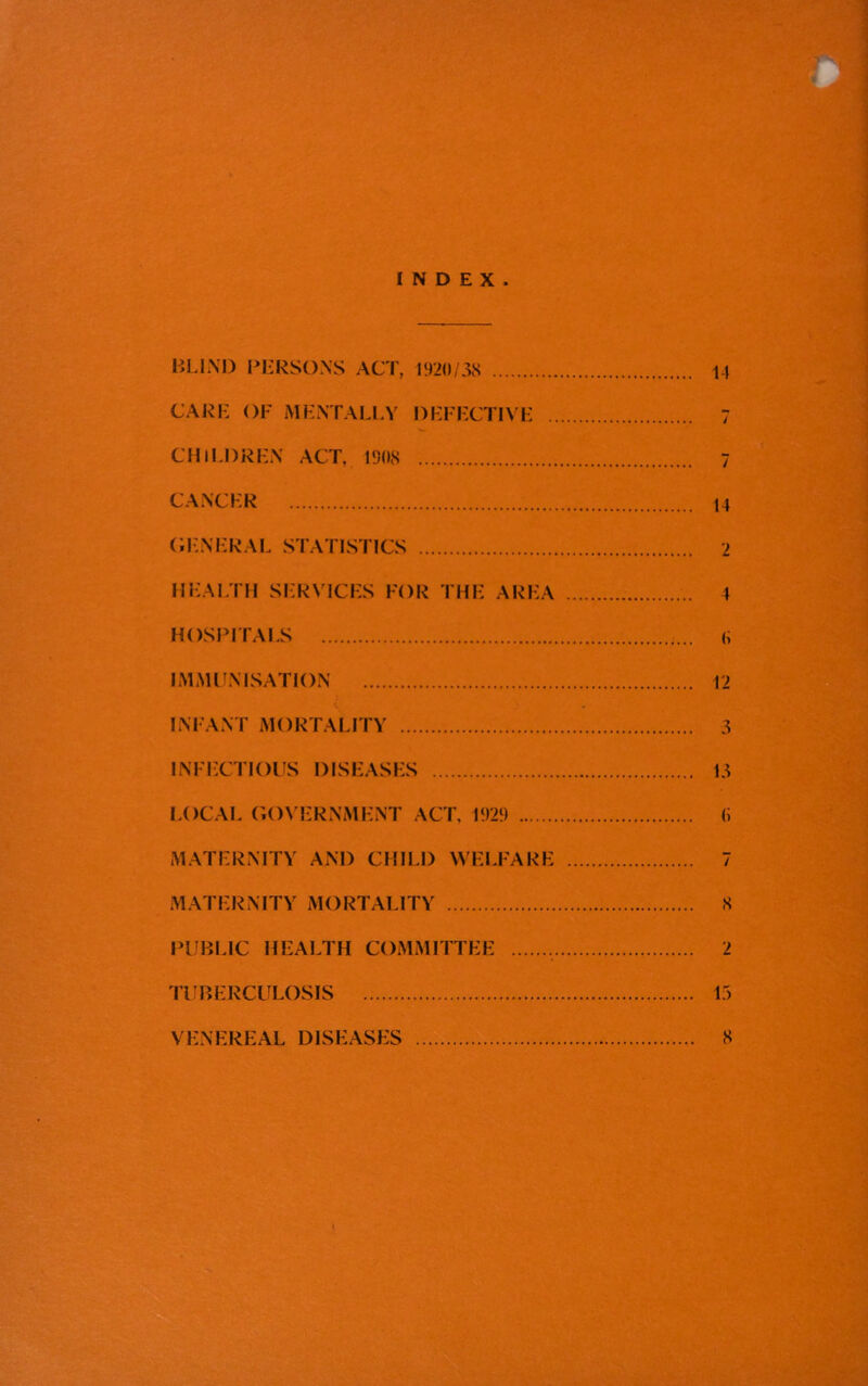 INDEX. BLIND PERSONS ACT, 1920/38 14 CARE OF MENTALLY DEFECTIVE 7 CHILDREN ACT, 1908 7 CANCER 14 GENERAL STATISTICS 2 HEALTH SERVICES FOR THE AREA 4 HOSPITALS (> IMMUNISATION 12 INFANT MORTALITY 3 INFECTIOUS DISEASES 13 LOCAL GOVERNMENT ACT, 1929 (i MATERNITY AND CHILD WELFARE 7 MATERNITY MORTALITY 8 PUBLIC HEALTH COMMITTEE 2 TUBERCULOSIS 13 VENEREAL DISEASES 8