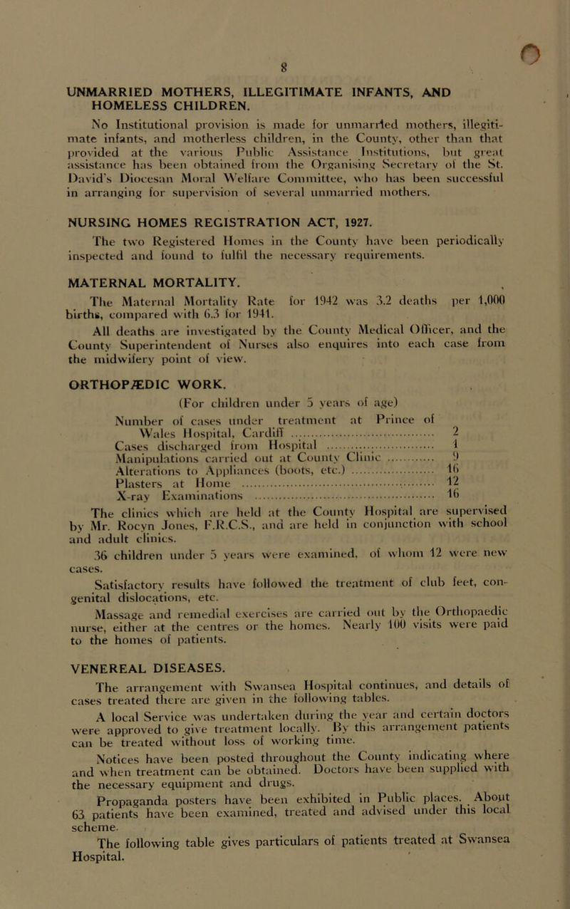 UNMARRIED MOTHERS, ILLEGITIMATE INFANTS, AND HOMELESS CHILDREN. No Institutional provision is made for unmarried mothers, illegiti- mate infants, and motherless children, in the County, other than that provided at the various Public Assistance Institutions, but great assistance has been obtained from the Organising Secretary of the St. David’s Diocesan Moral Welfare Committee, who has been successful in arranging for supervision of several unmarried mothers. NURSING HOMES REGISTRATION ACT, 1927. The two Registered Homes in the County have been periodically inspected and iound to fulfil the necessary requirements. MATERNAL MORTALITY. The Maternal Mortality Rate for 1942 was 3.2 deaths per 1,000 births, compared with 6.3 for 1941. All deaths are investigated by the County Medical Officer, and the County Superintendent of Nurses also enquires into each the midwifery point of view. ORTHOPAEDIC WORK. (For children under 5 years of age) Number of cases under treatment at Prince of Wales Hospital, Cardiff Cases discharged from Hospital Manipulations carried out at County Clinic Alterations to Appliances (boots, etc.) Plasters at Home •. X-ray Examinations The clinics which are held at the County Hospital are supervised by Mr. Rocyn Jones, F.R.C.S., and are held in conjunction with school and adult clinics. 36 children under 3 years were examined, of whom 12 were new cases. Satisfactory results have followed the treatment of club feet, con- genital dislocations, etc. Massage and remedial exercises are carried out by the Orthopaedic nurse, either at the centres or the homes. Nearly 100 visits were paid to the homes of patients. VENEREAL DISEASES. The arrangement with Swansea Hospital continues, and details of cases treated there are given in the following tables. A local Service was undertaken during the year and certain doctors were approved to give treatment locally. By this aiiangement patients can be treated without loss of working time. Notices have been posted throughout the County indicating where and when treatment can be obtained. Doctors have been supplied with the necessary equipment and drugs. Propaganda posters have been exhibited in Public places. About 63 patients have been examined, treated and advised under this local scheme. The following table gives particulars of patients treated at Swansea Hospital. case from 2 1 9 16 12 16