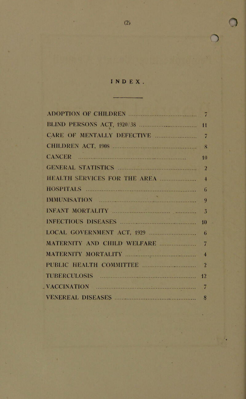 INDEX. ADOPTION OF CHILDREN 7 BLIND PERSONS ACT, 1920 38 11 CARE OF MENTALLY DEFECTIVE 7 CIIILDRl'N ACT, 190S 8 CANCER 10 C.ENERAL STATISTICS 2 HEALTH SERVICES FOR THE AREA 4 HOSPITALS G IMMUNISATION ' 9 INFANT MORTALITY 3 INFECTIOUS DISEASES 10 LOCAL GOVERNMENT ACT, 1929 6 MATERNITY AND CHILD WELFARE 7 MATERNITY MORTALITY , 4 PUBLIC HEALTH COMMITTEE 2 TUBERCULOSIS 12 _ VACCINATION VENERE.U DISEASES 7 8