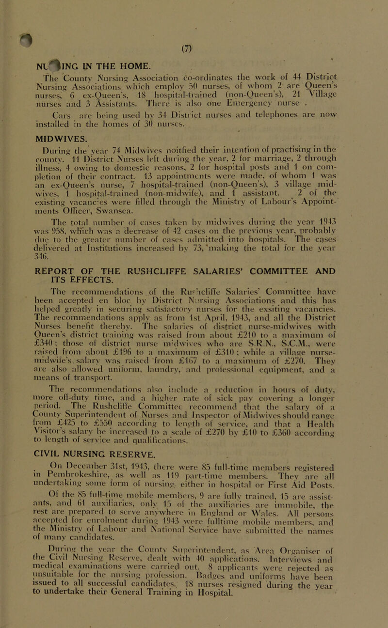 NL^ING IN THE HOME. The County Nursing Association co-ortlinates the work of 44 Distric-t Nursing Associations which employ 50 nurses, of whom 2 are Queen’s nurses, 6 ex-Queen's, 18 hospital-trained (non-Out*en s), 21 Village nurses and 3 Assistants. There is also one Emergency nurse . Cars are being used by 34 District nurses anti telephones are now installed in the homes of 30 nurses. MIDWIVES. During the year 74 Midwives noitlled their intention of practising in the county. 11 District Nurses left during the year, 2 for marriage, 2 through illness, 4 owing to domestic reasons, 2 for hospital posts and 1 on com- pletion of their contract. 13 appointments were made, of whom 1 ^^;as an ex-Queen’s nurse, 7 hospital-trainetl (non-Queeiys), 3 village mid- wives, 1 hospital-trained (non-midwife), and 1 assistant. 2 of the existing vacanc'cs were filled through the Ministry of Labour’s Appoint- ments Qlficer, Swansea. The total number of cases taken by midwives during the year 1943 was 9.58, wliich was a decrease of 42 cases on the previous year, probably tine to the greater number of cases admitted into hospitals. The cases delivered at Institutions increased bv 7.3,’making the total for the year 34(i. REPORT OF THE RUSHCLIFFE SALARIES’ COMMITTEE AND ITS EFFECTS. The recommendations of the Ru^'hclllTe Salarie.s’ Committee have been accepted en bloc by District Narsing Associations and tbls has helped greatly in securing satisfactory nurses for the exsiting vacancies. The recommendations applv as from 1st .\pril, 1943, and all the District Nurses benefit thereby. The salaries of district nurse-midwlves with Queen’s district training was rai.sed from about £210 to a maximum of £.340: those of district nurse mhlwives who are S.R.N., S.C.M., were raised from about £196 to a maximum of £.310 ; while a village nurse- midwife’s salary was raised ''from £167 to a maximum of £270. They are also allowed uniform, laundry, and professional equipment, and a means of transport. The recominendations also include a icduction in hours of duty, more olT-duty time, and a higher rate of sick jxiy covering a longer period. The _ RushclilTe Committee recommend that the salary of a County Superintendent of Nurses and Insiiector of Mid wives should range f™')' to £5.5(1 according to length of service^, and that a Health \lsitors salary be increased to a scale of £270 by £10 to £360 according to length of service and qualifications. CIVIL NURSING RESERVE. _ On December 31st, 194.3, there were 85 full-time members registered in Pembrokeshire, as well as 119 part-time members. They are all unckertaking some form of nursing, either in hospital or First .-Vid Posts. Of the 85 full-tinie_ mobile members, 9 are fully trained, 15 are assist- ants, and 61 auxiliaries, only 115 of the auxiliaries are immobile, the rest are prepared to serve anywhere in England or Wales. All persons accepted for enrolment during 194.3 were fulltime mobile members, and the Ministry of Labour and National Service have submitted the names of many candidates. During the year the Countv Superintendent, as Area Organiser of the Civil Nursing Reserve, dealt with 40 applications. Interviews and medical examinations were carried out. 8 applicants were rejecteil as unsuitable for the nursing iirofesslon. P.adges and uniforms have been issued to all successful caPdidates.. IS nurses resigned during the year to undertake their General Training in Hospital.