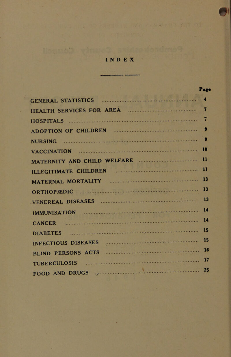 INDEX GENERAL STATISTICS HEALTH SERVICES FOR AREA ... HOSPITALS ADOPTION OF CHILDREN NURSING VACCINATION MATERNITY AND CHILD WELFARE ILLEGITIMATE CHILDREN MATERNAL MORTALITY ORTHOPAEDIC VENEREAL DISEASES , IMMUNISATION CANCER DIABETES INFECTIOUS DISEASES BLIND PERSONS ACTS TUBERCULOSIS FOOD AND DRUGS Pag. 4 7 7 9 9 10 11 11 13 13 13 14 14 15 15 16 17