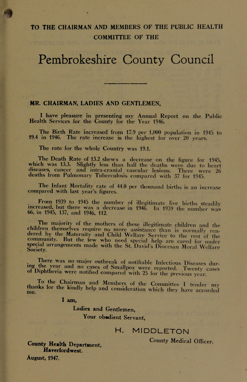 to THE CHAIRMAN AND MEMBERS OF THE PUBLIC HEALTH COMMITTEE OF THE Pembrokeshire County Council MR. CHAIRMAN, LADIES AND GENTLEMEN, I have pleasure in presenting my Annual Report on the Public Health Services for the County for the Year 1946. The Birth Rate increased from 17.9 per 1,000 population in 1945 to 19.4 in 1946. The rate increase is the highest for over 20 years. The rate for the whole Country was 19.1. The Death Rate of 13.2 shews a decrease on the figure for 1945, which was 13.3. Slightly less than half the deaths were due to heart diseases, cancer and intra-cranial vascular lesions. There were 26 deaths from Pulmonary Tuberculosis compared with 37 for 1945. The Infant Mortality rate of 44.0 per thousand births is an increase compared with last year’s figures. . From 193.) to 1945 the number of illegitimate live births steadily increased but there was a decrease in 1946. In 1939 the number was 66, in 1945, 137, and 1946, 112. i 7he IV/0°rit,y of the mothers of these illegitimate children and the children themselves require no more assistance than is normally ren- dered by the Maternity and Child Welfare Service to the rest of the community. But the few who need special help are cared for under special arrangements made with the St. David’s Diocesan Moral Welfare • y.here was n« 'mai°r outbreak of notifiable Infectious Diseases dur- >ear and n° ^rSe? ° Srna,,P°x were reported. Twenty cases of Diphtheria were notified compared with 25 for the previous year. T° the Chairman and Members of the Committee I tender mv thanks for the kindly help and consideration which they have accorded I am, Ladies and Gentlemen, Your obadient Servant, County Health Department, Haverfordwest. August, 1947. H. MIDDLETON County Medical Officer.