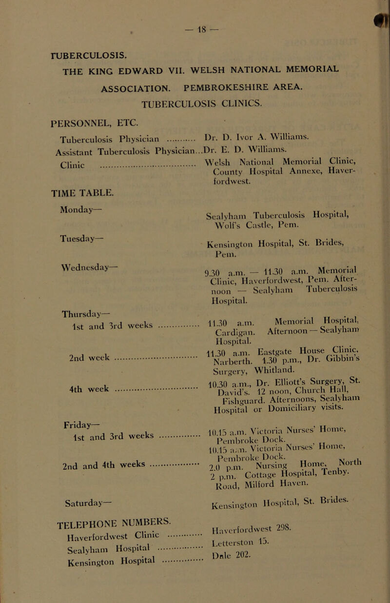 TUBERCULOSIS. THE KING EDWARD VII. WELSH NATIONAL MEMORIAL ASSOCIATION. PEMBROKESHIRE AREA. TUBERCULOSIS CLINICS. PERSONNEL, ETC. Tuberculosis Physician Or. D. Ivor A. Williams. Assistant Tuberculosis Physician...Dr. E. D. Williams. Clinic: Welsh National Memorial Clinic, County Hospital Annexe, Havcr- TIME TABLE. fordwest. Monday— Tuesday— Wednesday— Thursday— 1st and 3rd weeks 2nd week 4th week Friday— 1st and 3rd weeks 2nd and 4th weeks .. Saturday— Sealyham Tuberculosis Hospital, Wolf’s Castle, Pern. Kensington Hospital, St. Brides, Pern. 9.30 a.m. — 11.30 a.m. Memorial Clinic, Haverfordwest, Pern. After- noon — Sealyham Tuberculosis Hospital. 1.30 a.m. Memorial Hospital, Cardigan. Afternoon Sealyham Hospital. .30 a.m. Eastgate House Clinic. Narberth. 4.30 p.m., Dr. Gibbm s Surgery, Whitland. 11.30 a.m., Dr. Elliott’s Surgery, St. David’s. 12 noon, Church Hall, Fishguard. Afternoons, Sealyham Hospital or Domiciliary visits. ).15 a.m. Victoria Nurses’ Home, Pembroke Dock. I) 15 a.un. Victoria Nurses Home, Pembroke Dock. Nm-th .0 p.m. Nursing Home. No.th 1 p m Cottage Hospital, Tenby. Road, Milford Haven. . « •. 1 C* Rritli**;. TELEPHONE NUMBERS. Haverfordwest Clinic .. Sealyham Hospital Kensington Hospital .... Haverfordwest 298. Letterston 13. Dale 202.