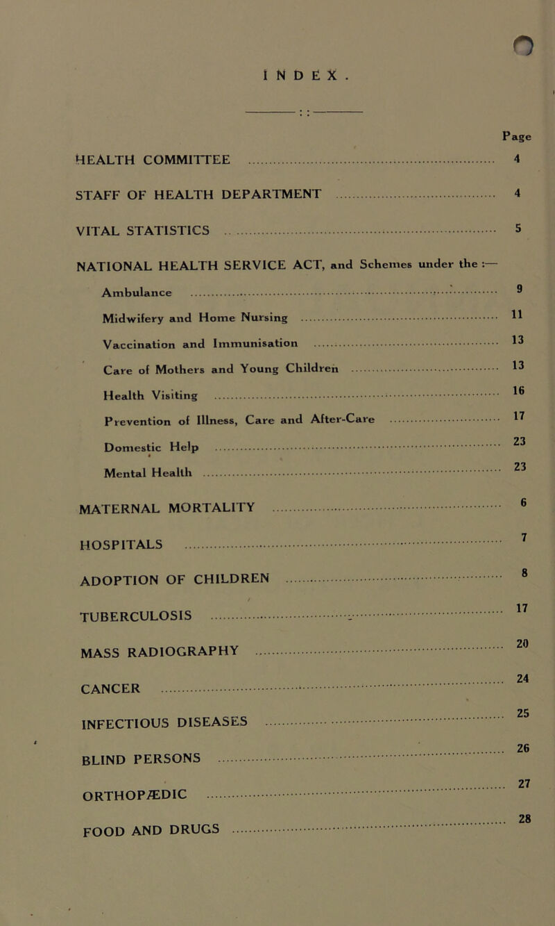 INDEX. Page HEALTH COMMITTEE 4 STAFF OF HEALTH DEPARTMENT 4 VITAL STATISTICS 5 NATIONAL HEALTH SERVICE ACT, and Schemes under the Ambulance Midwifery and Home Nursing Vaccination and Immunisation Care of Mothers and Young Children Health Visiting Prevention of Illness, Care and After-Care Domestic Help Mental Health MATERNAL MORTALITY HOSPITALS ADOPTION OF CHILDREN / TUBERCULOSIS MASS RADIOGRAPHY .... CANCER INFECTIOUS DISEASES BLIND PERSONS ORTHOPi^lDIC FOOD AND DRUGS .... 9 11 13 13 16 17 23 23 6 7 8 17 20 24 25 26 27 28