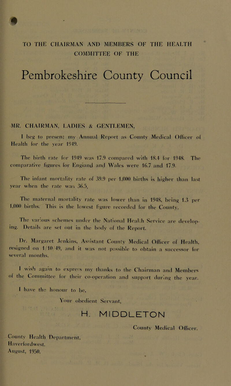 TO THE CHAIRMAN AND MEMBERS OF THE HEALTH COMMITTEE OF THE Pembrokeshire County Council MR. CHAIRMAN, LADIES & GENTLEMEN, I heg to present my Annual Report as County Medical OITicer ol Health for the year The birth rate for 1949 was 17.9 compared with 18.4 for 1948. The comparative hollies for Enxiand and Wales were 16.7 and 17.9. The infant mortality rate of ,39.9 per 1,<t0(l births is hixher than last year when the rate waa The maternal mortality rate was lower than in 1948, heiiiK 1..3 per 1,(I(M1 births; I his is the lowest hj'ure recorded for the County. The various schemes under the National Healih Service are develop- ing. Details are set out in the body of the Report. Dr. Margaret .lenkins. Assistant County Medical OITicer of Health, resi.stned on 1/10 49, and it was not possible to obtain a successor for several months. I wish again to express my thanks to the Chairman and Members of the Committee for their co-operation and support during the year. I have the honour to be. Your obedient Servant, H. MIDDLETON County Medical Officer. County Health Dejiartment, Haverfordwest. August, 1950,