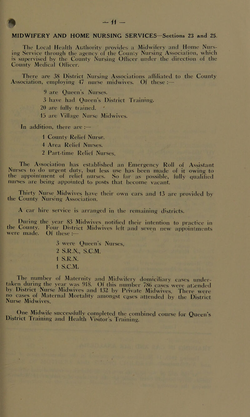 - MIDWIFERY AND HOME NURSING SERVICES—Sections 23 and 25. Tlie Local Healtli Authority provide.';; a Midwifery and Home Nnrs- inj,' Serx’ice tliroiij>li the agency of the County Nursing Association, which is supervised by the County Nursing Officer under the direction of the County Medical OlHcer. There are 38 District Nursing Associations affiliated to the County Association, employing 47 nurse midwives. Of these ;— 9 are Oueen's Nurses. 3 have had Queen's District 1'raining, 20 are fully tiained. 15 are Village Nurse Midwives. In addition, there are ;— 1 County Relief Nurse. 4 Area Relief Nui'ses. 2 Part-time Relief Nurses. 'I he Association has established an Emergency Roll of Assistant Nurses to do urgent duty, but less use has been made of it owing to the appoin(ment of reliel nurses. So far as possible, fully qualified nurses are being appointed to posts that become vacant. I hirty Nurse Midwives have their own cars and 13 are provided bv the County Nursing Association. A car hire service is arrangetl in the remaining districts. During the^ year 83 Midwives notified their intention to practice in the County. Four District Miilwives left and seven new appointments were niaile. Of these — 3 were Queen's Nurses, 2 S.R.N., S.C.M. 1 S.R.N. 1 S.C.M, The number of Maternity and Midwifery domiciliarv cases under- taken during the year was 918. Of this number 78(i cases' were atlended by District Nurse MicKvives and 132 by Pnvate Midwives. There were no cases of Maternal Mortality amongst cases attended by the District Nurse Midwives. One Midwife succes-sfully completed the combined course for Queen's District Training and Health Visitor's Training.