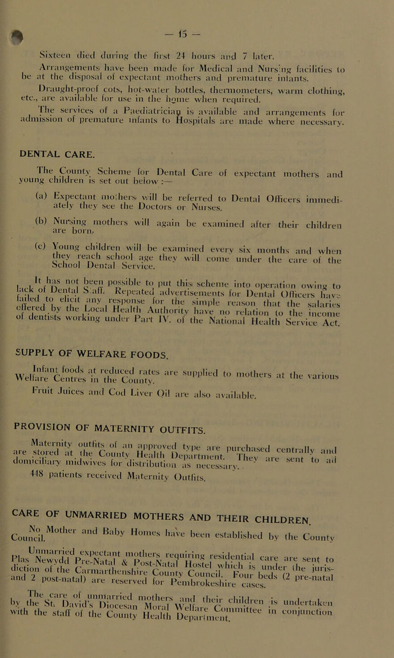 % Sixteen died dmin^f the first 24 hours and 7 later. Anan^ements liave been made lor Medical and Nurshi^r facilities (o be at the disposal of expectant mothers and premature inlants. Draught-proof cots, hot-waler bottles, thermometers, warm clothing, etc., are available for use in the home when required. I he services of a Paediatnciay i.s available and arrangements for <Khmssion of premature inhints to Hosj>i(als are made where necessary. DENTAL CARE. ^ f for Dental Care of expectant mothers and joung children is set out below :— (a) Expectant modiers, will be referred to Dental Olbcers immedi- ately they see the Doctors or Nurses. (b) Nursing mothers will again be examineil after their children are born- (c) \oung children \>’iil be e.xamined they reach school age they will School Dental Service. every .six months and when come under the care of the Tl f*’ scheme into operation owing to f M I r^‘•, ^advertisements for Dental Ollicers have faded to elicit any resiHin.se for the .simple reason that the s'd ii ls of Local Health Authority have no relation to the income of dentists working under Part IV. of the National Health Service Act. SUPPLY OF WELFARE FOODS. Infant foods at reduced rates are Wellare Centres in the County. Fruit .luices and Cod Liver ()il ; supplied to mothers ire also available. at the various PROVISION OF MATERNITY OUTFITS. domiciliary midwives lor distribution as neces.sary. 448 patients received Maternity Outfits. CARE OF UNMARRIED MOTHERS AND Council Baby Homes have been their children. established by the County PIa.s^Newvdd''pre!.S residential care are sent to Hie care of unmarried by the St. David’s Diocesan with the stall of the County mothers Moral Health and (heir children M'elfare Committee Deiiarlment. is undertaken in conjunction