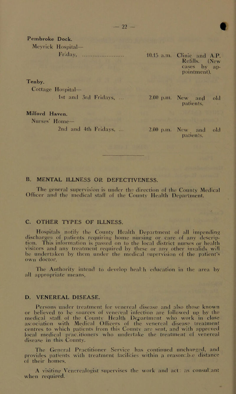Peinbroke Dock. iMcyrick Hospital— Friday, . 10.15 a.m. Clinic and A.P. Relills. (New cases by a])- pointinent). Tenby. Cottage Hospital 1st and 3ril Fridays, ... 2.00 p.ni. New and old patients. Milford Haven. Nurses’ Home— 2nd and 4th Fridays, 2.00 p.in. New and old patien ts. B. MENTAL ILLNESS OR DEFECTIVENESS. I he general supervision is under tlie direction of (he County Medical Ollicer and the medical stall of the County Health Department. C. OTHER TYPES OF ILLNESS. Hospitals notify (he County Health Dejiaitment of all impending discharges of patients retiuiring home nursing or care of any descrip- tion. ThLs information is passed on to the local district nurses or health vi.sitors and any treatment required by these or any other invalids will be undertaken by them under the medical supervision <)f the patient's own doctor. The Authority intend to develoji heal h education in the area by all ajipropriate means. D. VENEREAL DISEASE. Persons under treatment for venereal tlisease :md also those known or believed to be sources of venereal infection are follo\>'ed up by the metlical stall of (he County Health De^iartment who work in close association with Medical Ollicers of the venereal disease treatment centres to which patients from this Countv are sent, and with approved local medical prac.ltioners who undertake the treatment of venereal disease in this County. riie (ieneral Practitioner Ser\'ice has continued unchanged, and prf)vldes patients with treatment hicililies within a reasonr.b.e distance of their homes. A visitine \'enerealogist supervises the work and act as consuliant when required.