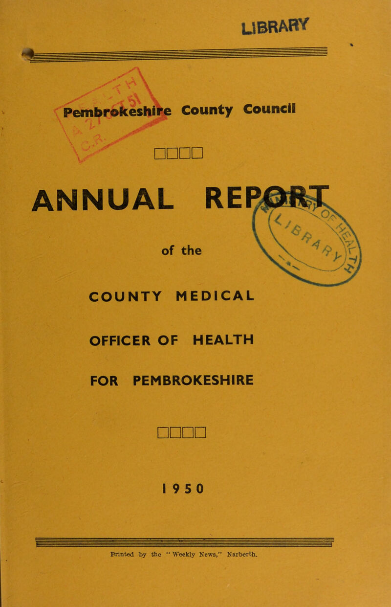 UBRABY <(^Pembrbkesl|j^ County Council V □□□□ ANNUAL of the COUNTY MEDICAL OFFICER OF HEALTH FOR PEMBROKESHIRE □□□□ 19 5 0 Printed by fbe “ Weekly News,” Narberth.