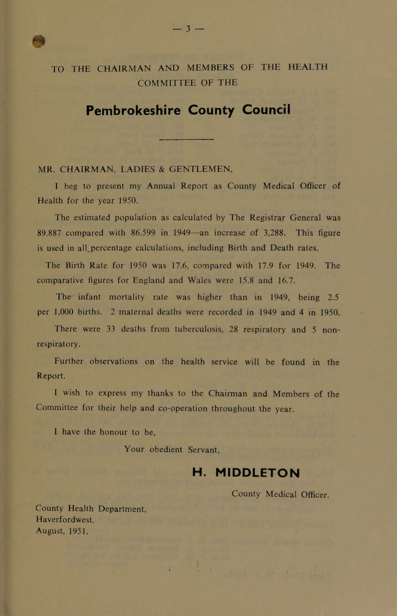 TO THE CHAIRMAN AND MEMBERS OF THE HEALTH COMMITTEE OF THE Pembrokeshire County Council MR. CHAIRMAN, LADIES & GENTLEMEN, I beg to present my Annual Report as County Medical Officer of Health for the year 1950. The estimated population as calculated by The Registrar General was 89.887 compared with 86.599 in 1949—an increase of 3,288. This figure is used in all,percentage calculations, including Birth and Death rates. The Birth Rate for 1950 was 17.6, compared with 17.9 for 1949. The comparative figures for England and Wales were 15.8 and 16.7. The infant mortality rate was higher than in 1949, being 2.5 per 1,000 births. 2 maternal deaths were recorded in 1949 and 4 in 1950. There were 33 deaths from tuberculosis, 28 respiratory and 5 non- respiratory. Further observations on the health service will be found in the Report. I wish to express my thanks to the Chairman and Members of the Committee for their help and co-operation throughout the year. I have the honour to be. Your obedient Servant, H. MIDDLETON County Medical Officer. County Health Department, Haverfordwest. August, 1951.