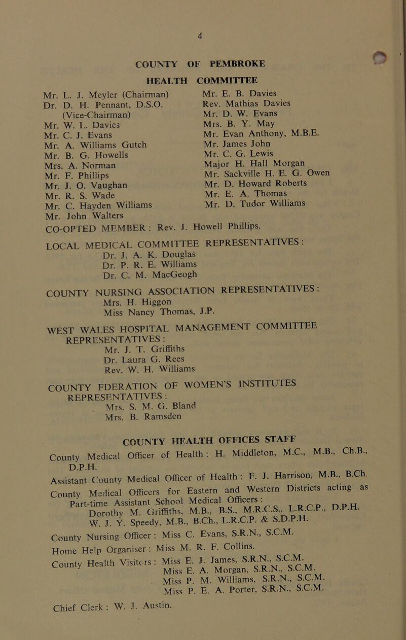 COUNTY OF PEMBROKE HEALTH COMMITTEE Mr. L. J. Meyler (Chairman) Dr. D. H. Pennant, D.S.O. (Vice-Chairman) Mr. W. L. Davies Mr. C. J. Evans Mr. A. Williams Gutch Mr. B. G. Howells Mrs. A. Norman Mr. F. Phillips Mr. J. O. Vaughan Mr. R. S. Wade Mr. C. Hayden Williams Mr. John Walters CO-OPTED MEMBER: Rev. J Mr. E. B. Davies Rev. Mathias Davies Mr. D. W. Evans Mrs. B. Y. May Mr. Evan Anthony, M.B.E. Mr. James John Mr. C. G. Lewis Major H. Hall Morgan Mr. Sackville H. E. G. Owen Mr. D. Howard Roberts Mr. E. A. Thomas Mr. D. Tudor Williams Howell Phillips. LOCAL MEDICAL COMMITTEE REPRESENTATIVES; Dr. J. A. K. Douglas Dr. P. R. E. Williams Dr. C. M. MacGeogh COUNTY NURSING ASSOCIATION REPRESENTATIVES; Mrs. H Higgon Miss Nancy Thomas, J.P. WEST WALES HOSPITAL MANAGEMENT COMMITTEE REPRESENTATIVES : Mr. J. T. Griffiths Dr. Laura G. Rees Rev. W. H. Williams COUNTY FDERATION OF WOMEN’S INSTITUTES representatives ; Mrs. S. M. G. Bland Mrs. B. Ramsden COUNTY HEALTH OFFICES STAFF County Medical Officer of Health: H. Middleton, M.C., M.B., Ch.B DPH. Assistant County Medical Officer of Health; F. J. Harrison, M.B., B.Ch. County Medical Officers for Eastern and Western Districts acting as Part-time Assistant School ^ „ T RCP DPH Dorothy M. Griffiths, M.B., W. J. Y. Speedy, M.B., B.Ch., L.R.C.P. & S.D.P.H. County Nursing Officer; Miss C. Evans, S.R.N., S.C.M. Home Help Organiser; County Health Visiters Miss M. R. F. Collins. ; Miss E. J. James, S.R.N., S.C.M. Miss E. A. Morgan, S.R.N., S.C.M. Miss P. M. Williams, S.R.N., S.C.M. Miss P. E. A. Porter, S.R.N., S.C.M, Chief Clerk : W. J. Austin.