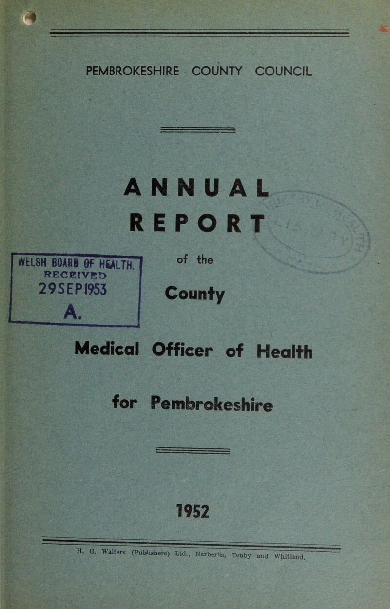 % PEMBROKESHIRE COUNTY COUNCIL ANNUAL REPORT of the County Officer of Health for Pembrokeshire 1952 H. G. Walters (Publisher.) Ud„ Hubert),, Tenby and Whitl.nd. WELSH 60ARB 9f HEALTH RECEIVED 29SEPJ953 A. Medical