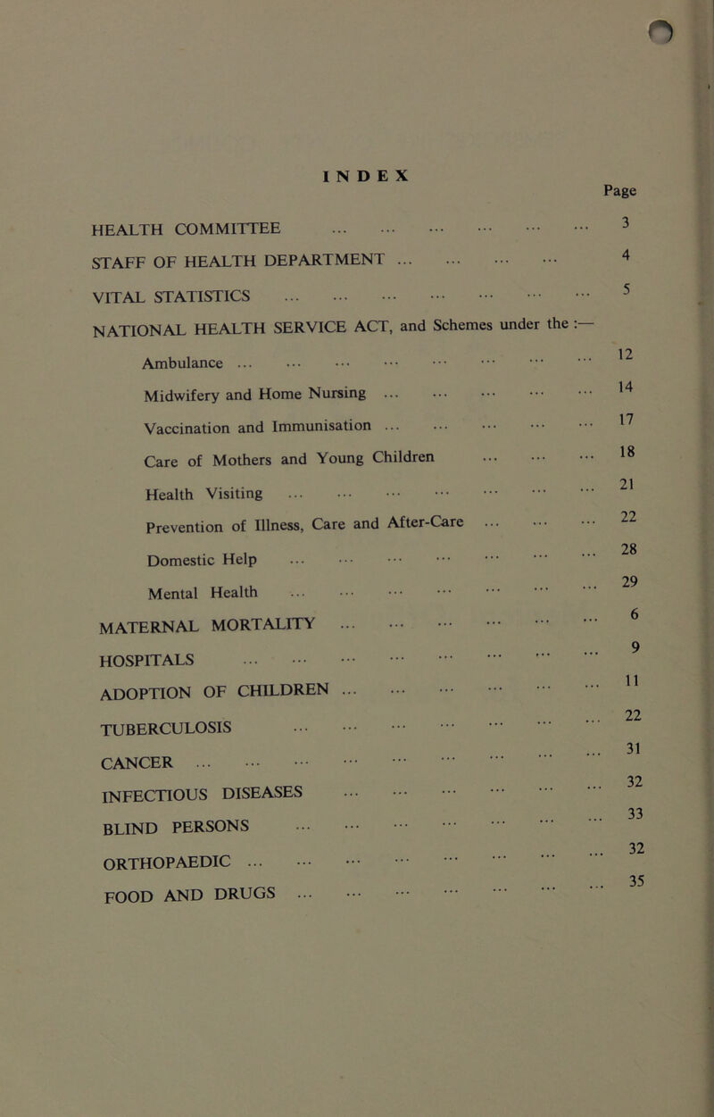 INDEX Page HEALTH COMMITTEE STAFF OF HEALTH DEPARTMENT VITAL STATISTICS NATIONAL HEALTH SERVICE ACT, and Schemes under the Ambulance ... Midwifery and Home Nursing Vaccination and Immunisation ... Care of Mothers and Young Children Health Visiting Prevention of Illness, Care and After-Care Domestic Help Mental Health MATERNAL MORTALITY HOSPITALS ... ADOPTION OF CHILDREN TUBERCULOSIS CANCER INFECTIOUS DISEASES BLIND PERSONS ORTHOPAEDIC FOOD AND DRUGS 3 4 5 12 14 17 18 21 22 28 29 6 9 11 22 31 32 33 32 35