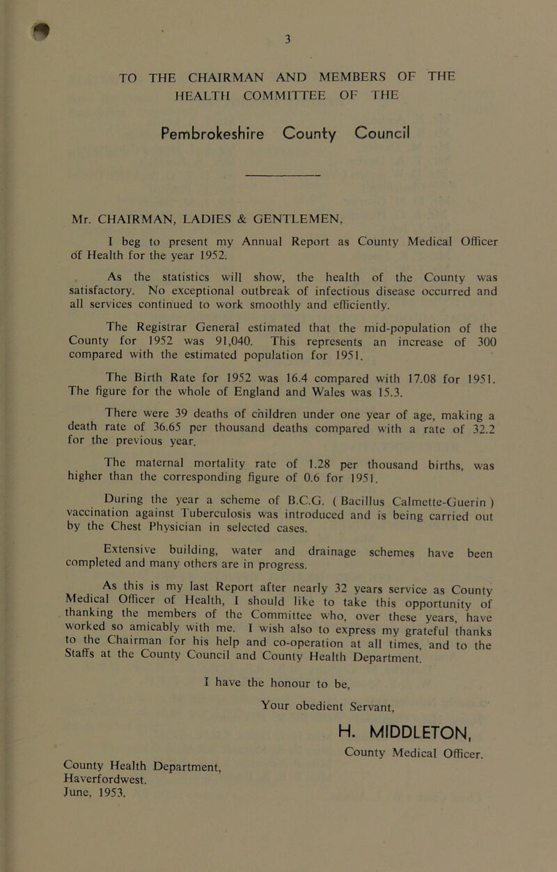 * TO THE CHAIRMAN AND MEMBERS OF THE HEALTH COMMITTEE OF THE Pembrokeshire County Council Mr. CHAIRMAN, LADIES & GENTLEMEN, I beg to present my Annual Report as County Medical Officer of Health for the year 1952. As the statistics will show, the health of the County was satisfactory. No exceptional outbreak of infectious disease occurred and all services continued to work smoothly and efficiently. The Registrar General estimated that the mid-population of the County for 1952 was 91,040. This represents an increase of 300 compared with the estimated population for 1951. The Birth Rate for 1952 was 16.4 compared with 17.08 for 1951. The figure for the whole of England and Wales was 15.3. There were 39 deaths of children under one year of age, making a death rate of 36.65 per thousand deaths compared with a rate of 32.2 for the previous year. The maternal mortality rate of 1.28 per thousand births, was higher than the corresponding figure of 0.6 for 1951. During the year a scheme of B.C.G. ( Bacillus Calmette-Guerin ) vaccination against Tuberculosis was introduced and is being carried out by the Chest Physician in selected cases. Extensive building, water and drainage schemes have been completed and many others are in progress. As this is my last Report after nearly 32 years service as County Medical Officer of Health, I should like to take this opportunity of thanking the members of the Committee who, over these years, have worked so amicably with me. I wish also to express my grateful thanks to the Chairman for his help and co-operation at all times, and to the Staffs at the County Council and County Health Department I have the honour to be, Your obedient Servant, H. MIDDLETON, County Medical Officer. County Health Department, Haverfordwest. June, 1953.