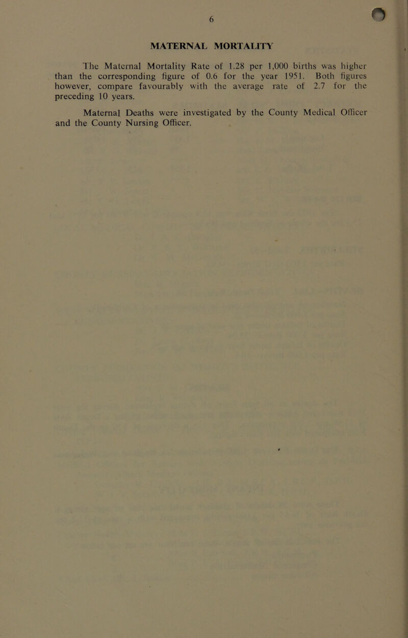 MATERNAL MORTALITY The Maternal Mortality Rate of 1.28 per 1,000 births was higher than the corresponding figure of 0.6 for the year 1951. Both figures however, compare favourably with the average rate of 2.7 for the preceding 10 years. Maternal Deaths were investigated by the County Medical Officer and the County Nursing Officer.