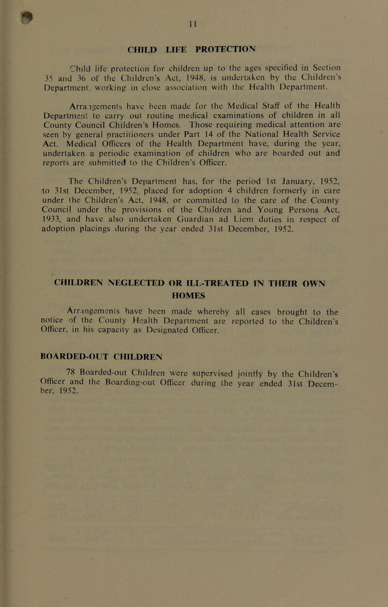 CHILD LIFE PROTECTION Child life protection for children up to the ages specified in Section 35 and 36 of the Children’s Act, 1948, is undertaken by the Children’s Department, working in close association with the Health Department. Arrangements have been made for the Medical Staff of the Health Department to carry out routine medical examinations of children in all County Council Children’s Homes. Those requiring medical attention are seen by general practitioners under Part 14 of the National Health Service Act. Medical Officers of the Health Department have, during the year, undertaken a periodic examination of children who are boarded out and reports are submitted to the Children’s Officer. The Children’s Department has, for the period 1st January, 1952, to 31st December, 1952., placed for adoption 4 children formerly in care under the Children’s Act, 1948, or committed to the care of the County Council under the provisions of the Children and Young Persons Act, 1933, and have also undertaken Guardian ad Liem duties in respect of adoption placings during the year ended 31st December, 1952. CHILDREN NEGLECTED OR ILL-TREATED IN THEIR OWN HOMES Arrangements have been made whereby all cases brought to the notice of the County Health Department are reported to the Children's Officer, in his capacity as Designated Officer. BOARDED-OLT CHILDREN 78 Boarded-out Children were supervised jointly by the Children's Officer and the Boarding-out Officer during the year ended 31st Decem- ber, 1952.