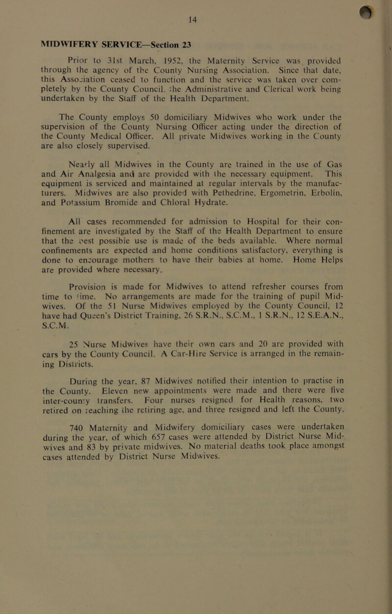 MIDWIFERY SERVICE—Section 23 Prior to 31st March, 1952, the Maternity Service was provided through the agency of the County Nursing Association. Since that date, this Association ceased to function and the service was taken over com- pletely by the County Council, the Administrative and Clerical work being undertaken by the Staff of the Health Department. The County employs 50 domiciliary Midwives who work under the supervision of the County Nursing Officer acting under the direction of the County Medical Officer. All private Midwives working in the County are also closely supervised. Nearly all Midwives in the County are trained in the use of Gas and Air Analgesia and are provided with the necessary equipment. This equipment is serviced and maintained at regular intervals by the manufac- turers. Midwives are also provided with Pethedrine, Ergometrin, Erbolin, and Potassium Bromide and Chloral Hydrate. All cases recommended for admission to Hospital for their con- finement are investigated by the Staff of the Health Department to ensure that the Pest possible use is made of the beds available. Where normal confinements are expected and home conditions satisfactory, everything is done to encourage mothers to have their babies at home. Home Helps are provided where necessary. Provision is made for Midwives to attend refresher courses from time to time. No arrangements are made for the training of pupil Mid- wives. Of the 51 Nurse Midwives employed by the County Council, 12 have had Queen’s District Training, 26 S.R.N., S.C.M., 1 S.R.N., 12 S.E.A.N., S.C.M. 25 Nurse Midwives have their own cars and 20 are provided with cars by the County Council. A Car-Hire Service is arranged in the remain- ing Districts. During the year, 87 Midwives' notified their intention to practise in the County. Eleven new appointments were made and there were five inter-county transfers. Four nurses resigned for Health reasons, two retired on reaching the retiring age. and three resigned and left the County. 740 Maternity and Midwifery domiciliary cases were undertaken during the year, of which 657 cases were attended by District Nurse Mid- wives and 83 by private midwives. No material deaths took place amongst cases attended by District Nurse Midwives.