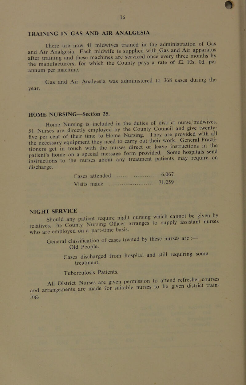 TRAINING IN GAS AND AIR ANALGESIA There are now 41 midwivcs trained in the administration of Gas and Air Analgesia. Each midwife is supplied with Gas and Air apparatus after training and these machines are serviced once every three months by the manufacturers, for which the County pays a rate of £2 10s. Od. per annum per machine. Gas and Air Analgesia was administered to 368 cases during the year. HOME NURSING—Section 25. Horn: Nursing is included in the duties of district nurse/midwives. 51 Nurses are directly employed by the County Council and give 'wenty- five per cent of their time to Home Nursing. They are provided with a the necessary equipment they need to carry out their work. General Practi- tioners get in touch with the nurses direct or leave instructions in the patient's home on a special message form provided. Some hospitals send instructions to ‘he nurses aboui any treatment patients may require on discharge. Cases attended Visits made 6,067 71,259 night service Should any patient require night nursing relatives, .he County Nursing Officer arranges who are employed on a part-time basis. which cannot be given by to supply assistant nurses General classification of cases treated by these nurses are : Old People. Cases discharged from hospital and still requiring some treatment. Tuberculosis Patients. All oistrict Nurses are given permission to attend refresher courses and anange^ts for sujbie nurses to bn given dis.nc, .ra,n- ing.