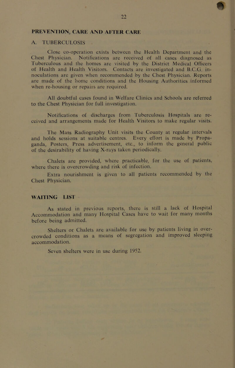 PREVENTION, CARE AND AFTER CARE A. TUBERCULOSIS Close co-operation exists between the Health Department and the Chest Physician. Notifications are received of all cases diagnosed as Tuberculous and the homes are visited by the District Medical Officers of Health and Health Visitors. Contacts are investigated and B.C.G. in- noculations are given when recommended by the Chest Physician. Reports are made of the home conditions and the Housing Authorities informed when re-housing or repairs are required. All doubtful cases found in Welfare Clinics and Schools are referred to the Chest Physician for full investigation. Notifications of discharges from Tuberculosis Hospitals are re- ceived and arrangements made for Health Visitors to make regular visits. The Mass Radiography Unit visits the County at regular intervals and holds sessions at suitable centres. Every effort is made by Propa- ganda, Posters, Press advertisement, etc.„ to inform the general public of the desirability of having X-rays taken periodically. Chalets are provided, where practicable, for the use of patients, where there is overcrowding and risk of infection. Extra nourishment is given to all patients recommended by the Chest Physician. WAITING LIST As stated in previous reports, there is still a lack of Hospital Accommodation and many Hospital Cases have to wait for many months before being admitted. Shelters or Chalets are available for use by patients living in over- crowded conditions as a means of segregation and improved sleeping accommodation. Seven shelters were in use during 1952.