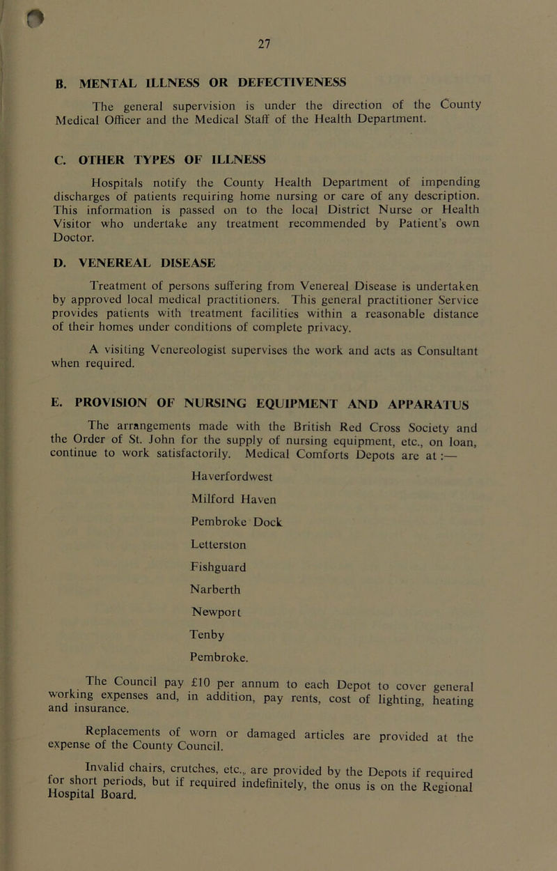 B. MENTAL ILLNESS OR DEFECTIVENESS The general supervision is under the direction of the County Medical Officer and the Medical Staif of the Health Department. C. OTHER TYPES OF ILLNESS Hospitals notify the County Health Department of impending discharges of patients requiring home nursing or care of any description. This information is passed on to the local District Nurse or Health Visitor who undertake any treatment recommended by Patient's own Doctor. D. VENEREAL DISEASE Treatment of persons suffering from Venereal Disease is undertaken by approved local medical practitioners. This general practitioner Service provides patients with treatment facilities within a reasonable distance of their homes under conditions of complete privacy. A visiting Venereologist supervises the work and acts as Consultant when required. E. PROVISION OF NURSING EQUIPMENT AND APPARATUS The arrangements made with the British Red Cross Society and the Order of St. John for the supply of nursing equipment, etc., on loan, continue to work satisfactorily. Medical Comforts Depots arc at:— Haverfordwest Milford Haven Pembroke Dock Letterston Fishguard Narberth Newport Tenby Pembroke. The Council pay £10 per annum to each Depot to cover general working expenses and, in addition, pay rents, cost of lighting heating and insurance. Replacements of worn or damaged articles are provided at the expense of the County Council. Invalid chairs, crutches, etc.,, are provided by the Depots if required or short periods, but if required indefinitely, the onus is on the Regional Hospital Board.