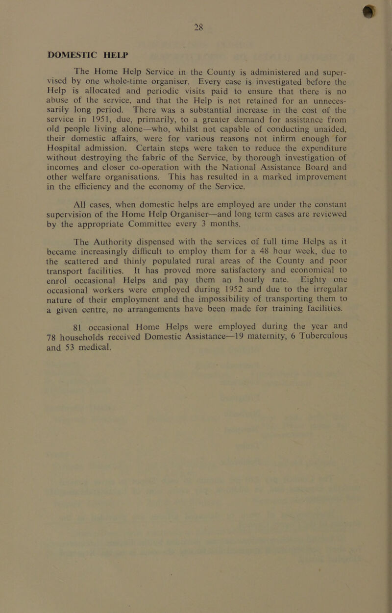 DOMESTIC HELP The Home Help Service in the County is administered and super- vised by one whole-time organiser. Every case is investigated before the Help is allocated and periodic visits paid to ensure that there is no abuse of the service, and that the Help is not retained for an unneces- sarily long period. There was a substantial increase in the cost of the service in 1951, due, primarily, to a greater demand for assistance from old people living alone—who, whilst not capable of conducting unaided, their domestic affairs, were for various reasons not infirm enough for Hospital admission. Certain steps were taken to reduce the expenditure without destroying the fabric of the Service, by thorough investigation of incomes and closer co-operation with the National Assistance Board and other welfare organisations. This has resulted in a marked improvement in the efficiency and the economy of the Service. All cases, when domestic helps are employed are under the constant supervision of the Home Help Organiser—and long term cases are reviewed by the appropriate Committee every 3 months. The Authority dispensed with the services of full time Helps as it became increasingly difficult to employ them for a 48 hour week, due to the scattered and thinly populated rural areas of the County and poor transport facilities. It has proved more satisfactory and economical to enrol occasional Helps and pay them an hourly rate. Eighty one occasional workers were employed during 1952 and due to the irregular nature of their employment and the impossibility of transporting them to a given centre, no arrangements have been made for training facilities. 81 occasional Home Helps were employed during the year and 78 households received Domestic Assistance—19 maternity, 6 Tuberculous and 53 medical.