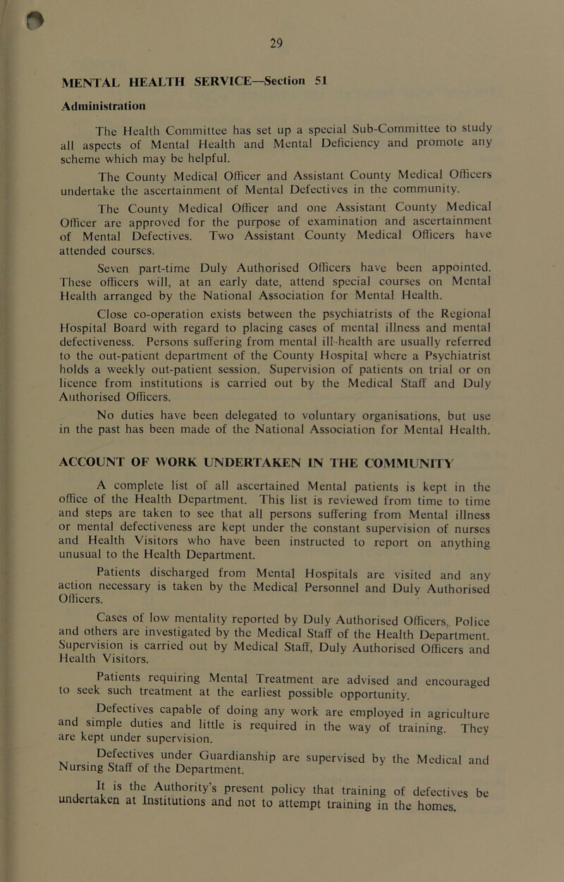 MENTAL HEALTH SERVICE—Section 51 Administration The Health Committee has set up a special Sub-Committee to study all aspects of Mental Health and Menial Deficiency and promote any scheme which may be helpful. The County Medical Officer and Assistant County Medical Officers undertake the ascertainment of Mental Defectives in the community. The County Medical Officer and one Assistant County Medical Officer are approved for the purpose of examination and ascertainment of Mental Defectives. Two Assistant County Medical Officers have attended courses. Seven part-time Duly Authorised Officers have been appointed. These officers will, at an early date, attend special courses on Mental Health arranged by the National Association for Mental Health. Close co-operation exists between the psychiatrists of the Regional Hospital Board with regard to placing cases of mental illness and mental defectiveness. Persons suffering from mental ill-health are usually referred to the out-patient department of the County Hospital where a Psychiatrist holds a weekly out-patient session. Supervision of patients on trial or on licence from institutions is carried out by the Medical Staff and Duly Authorised Officers. No duties have been delegated to voluntary organisations, but use in the past has been made of the National Association for Mental Health. ACCOUNT OF WORK UNDERTAKEN IN THE COMMUNITY A complete list of all ascertained Mental patients is kept in the office of the Health Department. This list is reviewed from time to time and steps are taken to see that all persons suffering from Mental illness or mental defectiveness are kept under the constant supervision of nurses and Health Visitors who have been instructed to report on anything unusual to the Health Department. Patients discharged from Mental Hospitals are visited and any action necessary is taken by the Medical Personnel and Dulv Authorised Officers. Cases of low mentality reported by Duly Authorised Officers. Police and others are investigated by the Medical Staff of the Health Department. Supervision is carried out by Medical Staff, Duly Authorised Officers and Health Visitors. Patients requiring Mental Treatment are advised and encouraged to seek such treatment at the earliest possible opportunity. Defectives capable of doing any work are employed in agriculture and simple duties and little is required in the way of training. They are kept under supervision. Defectives under Guardianship are supervised by the Nursing Staff of the Department. Medical and It is the Authority’s present policy that training of defectives be undertaken at Institutions and not to attempt training in the homes.