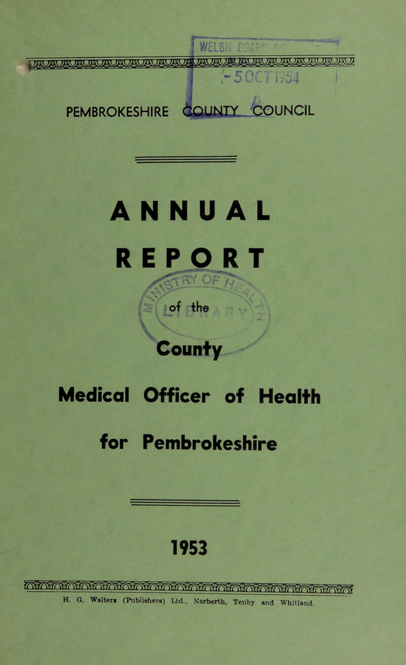 WELSH CL,Hr ■ ! '■ f f~ f\ s - - ■ , rSGCi \?z4 i PEMBROKESHIRE X^jCOUNCIL ANNUAL R Medical Officer of Health for Pembrokeshire County 1953 H. O. Walter* (Publishers) Ltd., Narberth, Tenby and Whitland.