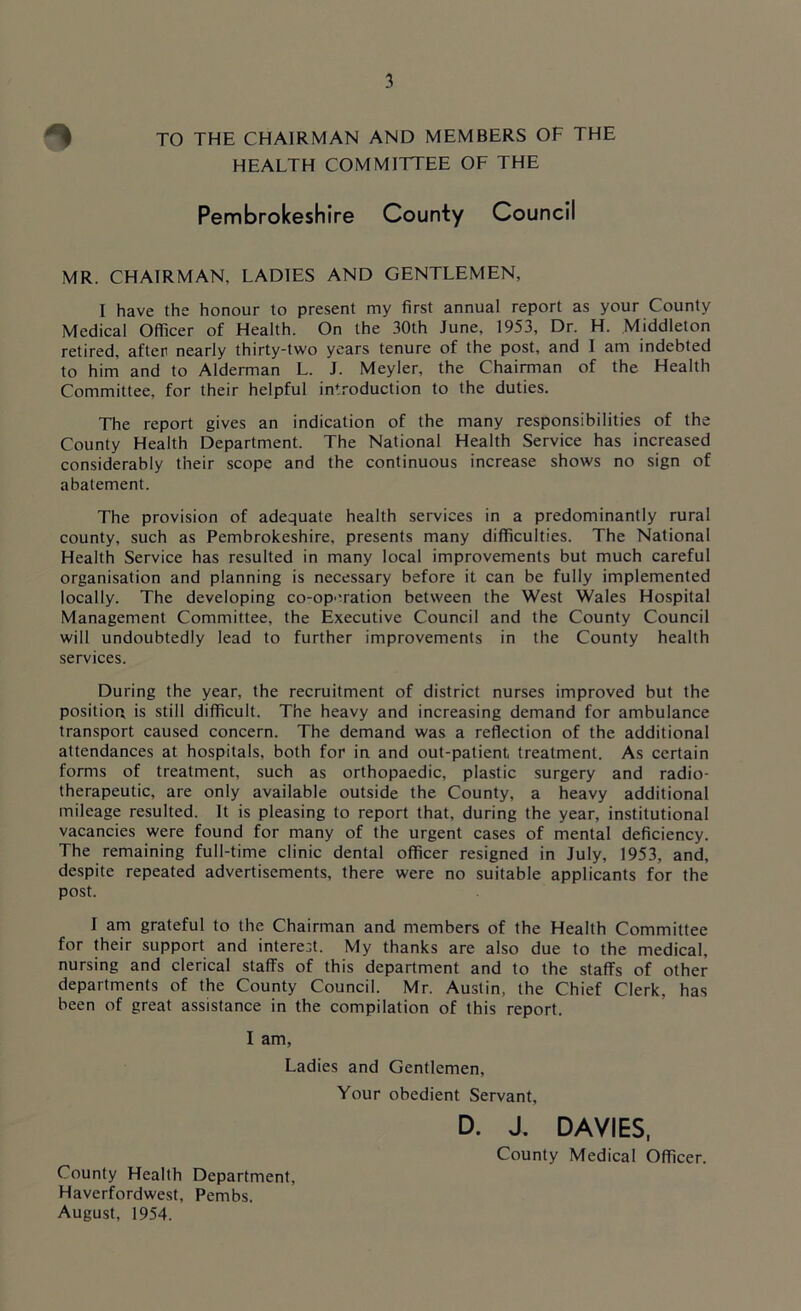 ^ TO THE CHAIRMAN AND MEMBERS OF THE HEALTH COMMITTEE OF THE Pembrokeshire County Council MR. CHAIRMAN, LADIES AND GENTLEMEN, I have the honour to present my first annual report as your County Medical Officer of Health. On the 30th June, 1953, Dr. H. Middleton retired, after nearly thirty-two years tenure of the post, and I am indebted to him and to Alderman L. J. Meyler, the Chairman of the Health Committee, for their helpful introduction to the duties. The report gives an indication of the many responsibilities of the County Health Department. The National Health Service has increased considerably their scope and the continuous increase shows no sign of abatement. The provision of adequate health services in a predominantly rural county, such as Pembrokeshire, presents many difficulties. The National Health Service has resulted in many local improvements but much careful organisation and planning is necessary before it can be fully implemented locally. The developing co-operation between the West Wales Hospital Management Committee, the Executive Council and the County Council will undoubtedly lead to further improvements in the County health services. During the year, the recruitment of district nurses improved but the position is still difficult. The heavy and increasing demand for ambulance transport caused concern. The demand was a reflection of the additional attendances at hospitals, both for in and out-patient treatment. As certain forms of treatment, such as orthopaedic, plastic surgery and radio- therapeutic, are only available outside the County, a heavy additional mileage resulted. It is pleasing to report that, during the year, institutional vacancies were found for many of the urgent cases of mental deficiency. The remaining full-time clinic dental officer resigned in July, 1953, and, despite repeated advertisements, there were no suitable applicants for the post. I am grateful to the Chairman and members of the Health Committee for their support and interest. My thanks are also due to the medical, nursing and clerical staffs of this department and to the staffs of other departments of the County Council. Mr. Austin, the Chief Clerk, has been of great assistance in the compilation of this report. I am, Ladies and Gentlemen, Your obedient Servant, D. J. DAVIES, County Medical Officer. County Health Department, Haverfordwest, Pembs. August, 1954.
