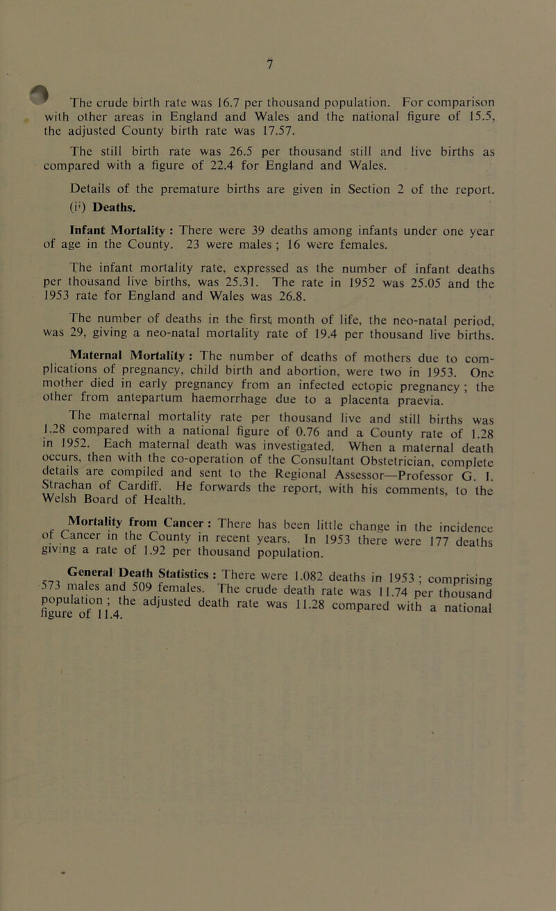 ? The crude birth rate was 16.7 per thousand population. For comparison with other areas in England and Wales and the national figure of 15.5, the adjusted County birth rate was 17.57. The still birth rate was 26.5 per thousand still and live births as compared with a figure of 22.4 for England and Wales. Details of the premature births are given in Section 2 of the report. (i;) Deaths. Infant Mortality : There were 39 deaths among infants under one year of age in the County. 23 were males; 16 were females. The infant mortality rate, expressed as the number of infant deaths per thousand live births, was 25.31. The rate in 1952 was 25.05 and the 1953 rate for England and Wales was 26.8. The number of deaths in the first month of life, the nco-natal period, was 29, giving a neo-natal mortality rate of 19.4 per thousand live births. Maternal Mortality : The number of deaths of mothers due to com- plications of pregnancy, child birth and abortion, were two in 1953. One mother died in early pregnancy from an infected ectopic pregnancy ; the other from antepartum haemorrhage due to a placenta praevia. i The maternal mortality rate per thousand live and still births was 1.28 compared with a national figure of 0.76 and a County rate of 1.28 in 1952. Each maternal death was investigated. When a maternal death occurs, then with the co-operation of the Consultant Obstetrician, complete details are compiled and sent to the Regional Assessor—Professor G. I. Stiachan of Cardiff. He forwards the report, with his comments, to the Welsh Board of Health. Mortality from Cancer : There has been little change in the incidence °f ,^ancer m the County in recent years. In 1953 there were 177 deaths giving a rate of 1.92 per thousand population. s-71 ^eral Statistics : There were 1.082 deaths in 1953 ; comprising .73 males andI 509 females. The crude death rate was 11.74 per thousand figum oMM JUStCd dCath mte WaS IL28 Compared vvith a national
