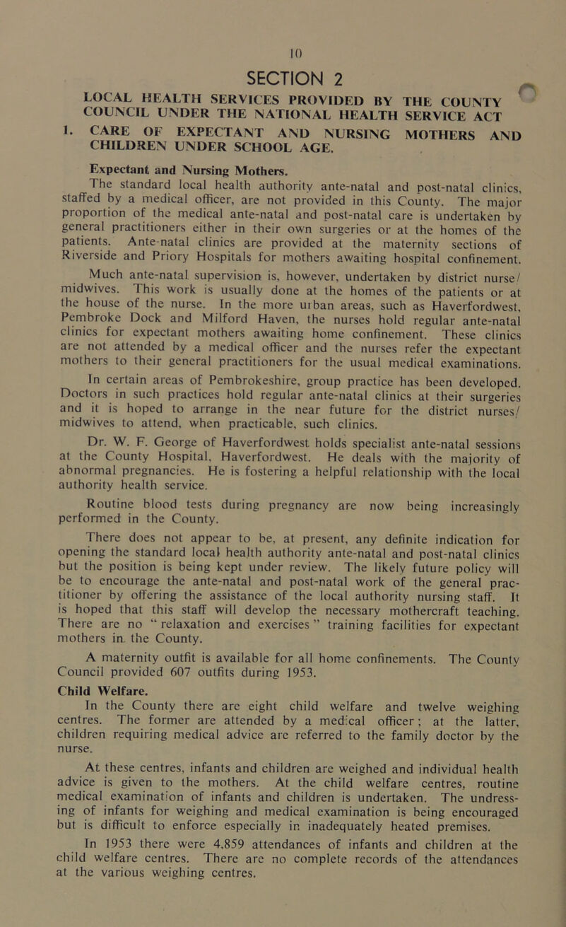 SECTION 2 LOCAL HEALTH SERVICES PROVIDED BY THE COUNTY COUNCIL UNDER THE NATIONAL HEALTH SERVICE ACT L CARE OF EXPECTANT AND NURSING MOTHERS AND CHILDREN UNDER SCHOOL AGE. Expectant and Nursing Mothers. The standard local health authority ante-natal and post-natal clinics, staffed by a medical officer, are not provided in this County. The major proportion of the medical ante-natal and post-natal care is undertaken by general practitioners either in their own surgeries or at the homes of the patients. Ante natal clinics are provided at the maternity sections of Riverside and Priory Hospitals for mothers awaiting hospital confinement. Much ante-natal supervision is, however, undertaken by district nurse/ midwives. This work is usually done at the homes of the patients or at the house of the nurse. In the more uiban areas, such as Haverfordwest, Pembroke Dock and Milford Haven, the nurses hold regular ante-natal clinics for expectant mothers awaiting home confinement. These clinics are not attended by a medical officer and the nurses refer the expectant mothers to their general practitioners for the usual medical examinations. In certain areas of Pembrokeshire, group practice has been developed. Doctors in such practices hold regular ante-natal clinics at their surgeries and it is hoped to arrange in the near future for the district nurses./ midwives to attend, when practicable, such clinics. Dr. W. F. George of Haverfordwest holds specialist ante-natal sessions at the County Hospital. Haverfordwest. He deals with the majority of abnormal pregnancies. He is fostering a helpful relationship with the local authority health service. Routine blood tests during pregnancy are now being increasingly performed in the County. There does not appear to be, at present, any definite indication for opening the standard local health authority ante-natal and post-natal clinics but the position is being kept under review. The likely future policy will be to encourage the ante-natal and post-natal work of the general prac- titioner by offering the assistance of the local authority nursing staff. It is hoped that this staff will develop the necessary mothercraft teaching. There are no “ relaxation and exercises ” training facilities for expectant mothers in the County. A maternity outfit is available for all home confinements. The County Council provided 607 outfits during 1953. Child Welfare. In the County there are eight child welfare and twelve weighing centres. The former are attended by a medical officer; at the latter, children requiring medical advice are referred to the family doctor by the nurse. At these centres, infants and children are weighed and individual health advice is given to the mothers. At the child welfare centres, routine medical examination of infants and children is undertaken. The undress- ing of infants for weighing and medical examination is being encouraged but is difficult to enforce especially in inadequately heated premises. In 1953 there were 4,859 attendances of infants and children at the child welfare centres. There are no complete records of the attendances at the various weighing centres.