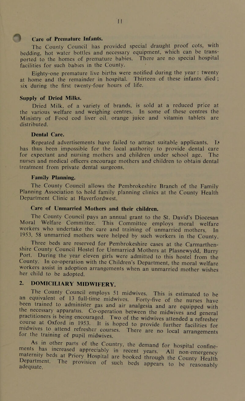 Care of Premature Infants. The County Council has provided special draught proof cots, with bedding, hot water bottles and necessary equipment, which can be trans- ported to the homes of premature babies. There are no special hospital facilities for such babies in the County. Eighty-one premature live births were notified during the year: twenty at home and the remainder in hospital. Thirteen of these infants died ; six during the first twenty-four hours of life. Supply of Dried Milks. Dried Milk, of a variety of brands, is sold at a reduced price at the various welfare and weighing centres. In some of these centres the Ministry of Food cod liver oil, orange juice and vitamin tablets are distributed. Dental Care. Repeated advertisements have failed to attract suitable applicants. D has thus been impossible for the local authority to provide dental care for expectant and nursing mothers and children under school age. The nurses and medical officers encourage mothers and children to obtaini dental treatment from private dental surgeons. Family Planning. The County Council allows the Pembrokeshire Branch of the Family Planning Association to hold family planning clinics at the County Health Department Clinic at Haverfordwest. Care of Unmarried Mothers and their children. The County Council pays an annual grant to the St. David's Diocesan Moral Welfare Committee. This Committee employs moral welfare workers who undertake the care and training of unmarried mothers. In 1953, 58 unmarried mothers were helped by such workers in the County. Three beds are reserved for Pembrokeshire cases at the Carmarthen- shire County Council Hostel for Unmarried Mothers at Plasnewydd, Burry Port. During the year eleven girls were admitted to this hostel from the County. In co-operation with the Children’s Department, the moral welfare workers assist in adoption arrangements when an unmarried mother wishes her child to be adopted. 2. DOMICILIARY MIDWIFERY. The County Council employs 51 midwives. This is estimated to be an equivalent of 13 full-time midwives. Forty-five of the nurses have been trained to administer gas and air analgesia and are equipped with the necessary apparatus. Co-operation between the midwives and general practitioners is being encouraged. Two of the widwives attended a refresher course at Oxford in 1953. It is hoped to provide further facilities for midwives to attend refresher courses. There are no local arrangements tor the training of pupil midwives. m .As,in other of the Country, the demand for hospital confine- ments has increased appreciably in recent years. All non-emergency maternity beds at Priory Hospital are booked through the County Health Xaent' ThC Pr°Visi0n °f SUch beds aPP«rs to be reLonablJ
