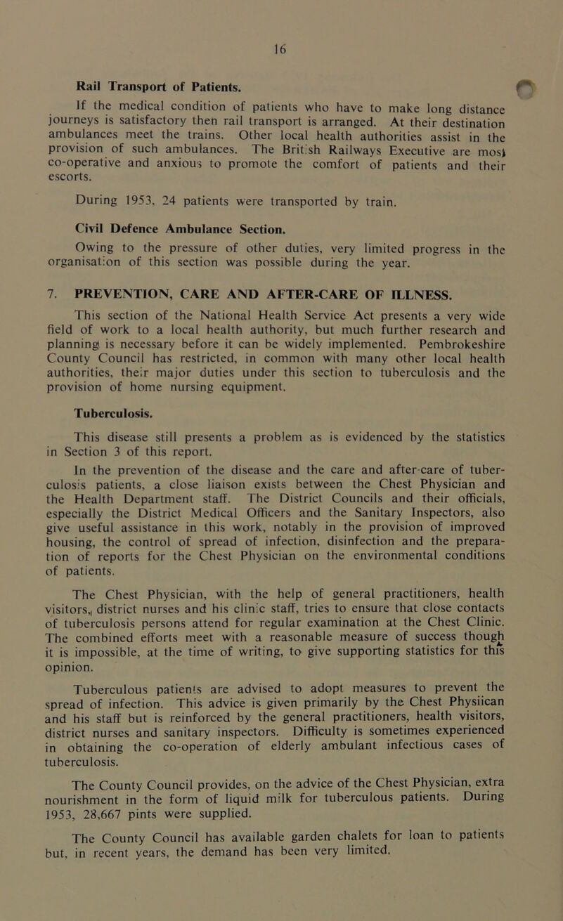 Rail Transport of Patients. * If the medical condition of patients who have to make long distance journeys is satisfactory then rail transport is arranged. At their destination ambulances meet the trains. Other local health authorities assist in the provision of such ambulances. The British Railways Executive are mosi co-operative and anxious to promote the comfort of patients and their escorts. During 1953, 24 patients were transported by train. Civil Defence Ambulance Section. Owing to the pressure of other duties, very limited progress in the organisation of this section was possible during the year. 7. PREVENTION, CARE AND AFTER-CARE OF ILLNESS. This section of the National Health Service Act presents a very wide field of work to a local health authority, but much further research and planning is necessary before it can be widely implemented. Pembrokeshire County Council has restricted, in common with many other local health authorities, their major duties under this section to tuberculosis and the provision of home nursing equipment. Tuberculosis. This disease still presents a problem as is evidenced by the statistics in Section 3 of this report. In the prevention of the disease and the care and after-care of tuber- culosis patients, a close liaison exists between the Chest Physician and the Health Department staff. The District Councils and their officials, especially the District Medical Officers and the Sanitary Inspectors, also give useful assistance in this work, notably in the provision of improved housing, the control of spread of infection, disinfection and the prepara- tion of reports for the Chest Physician on the environmental conditions of patients. The Chest Physician, with the help of general practitioners, health visitors,, district nurses and his clinic staff, tries to ensure that close contacts of tuberculosis persons attend for regular examination at the Chest Clinic. The combined efforts meet with a reasonable measure of success though it is impossible, at the time of writing, to give supporting statistics for this opinion. Tuberculous patients are advised to adopt measures to prevent the spread of infection. This advice is given primarily by the Chest Physiican and his staff but is reinforced by the general practitioners, health visitors, district nurses and sanitary inspectors. Difficulty is sometimes experienced in obtaining the co-operation of elderly ambulant infectious cases of tuberculosis. The County Council provides, on the advice of the Chest Physician, extra nourishment in the form of liquid milk for tuberculous patients. During 1953, 28,667 pints were supplied. The County Council has available garden chalets for loan to patients but, in recent years, the demand has been very limited.
