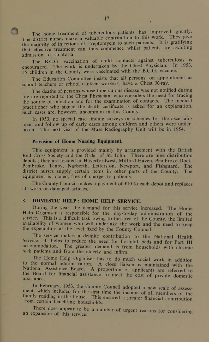 The home treatment of tuberculous patients has improved greatly. The district nurses make a valuable contribution to this work. They give the majority of injections of streptomycin to such patients. It is gratifying that effective treatment can thus commence whilst patients are awaiting admission to sanatoria. The B.C.G. vaccination of child contacts against tuberculosis is encouraged. The work is undertaken by the Chest Physician. In 1953, 55 children in the County were vaccinated with the B.C.G. vaccine. The Education Committee insists that all persons, on appointment as school teachers or school canteen workers, have a Chest X-ray. The deaths of persons whose tuberculous disease was not notified during life are reported to the Chest Physician, who considers the need for tracing the source of infection and for the examination of contacts. The medical practitioner who signed the death certificate is asked for an explanation. Such cases are, however, uncommon in this County. In 1953, no special case finding surveys or schemes for the ascertain- ment and follow up of early cases among children and others were under- taken. The next visit of the Mass Radiography Unit will be in 1954. Provision of Home Nursing Equipment. This equipment is provided mainly by arrangement with the British Red Cross Society and the Order of St. John. There are nine distribution depots ; they are located at Haverfordwest, Milford Haven, Pembroke Dock, Pembroke, Tenby, Narberth, Letterston, Newport, and Fishguard. The district nurses supply certain items in other parts of the County. The equipment is loaned, free of charge, to patients. The County Council makes a payment of £10 to each depot and replaces all worn or damaged articles. 8. DOMESTIC HELP : HOME HELP SERVICE. During the year, the demand for this service increased. The Home Help Organiser is responsible for the day-to-day administration of the service. This is a difficult task owing to the area of the County, the limited availability of women who will undertake the work and the need to keep the expenditure at the level fixed by the County Council. The service makes a definite contribution to the National Health Service. It helps to reduce the need for hospital beds and for Part 111 accommodation. The greatest demand is from households with chronic sick patients and from the elderly and infirm. The Home Help Organiser has to do much social work in addition to the normal administration. A close liaison is maintained with the National Assistance Board. A proportion of applicants are referred to the Board for financial assistance to meet the cost of private domestic assistance. In February 1953, the County Council adopted a new scale of assess- ment which included for the first time the income of all members of the fmmVefdillgK m !hC hTSe' Th'S ensured a greyer financial contribution from certain benefiting households. an pinant1 does aPPear to be a number of urgent reasons for considering an expansion of this service. °