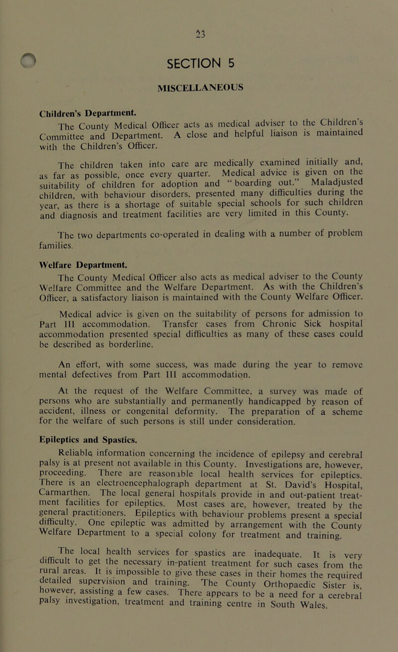 53 SECTION 5 MISCELLANEOUS Children’s Department. The County Medical Officer acts as medical adviser to the Children's Committee and Department. A close and helpful liaison is maintained with the Children's Officer. The children taken into care are medically examined initially and, as far as possible, once every quarter. Medical advice is given on the suitability of children for adoption and “boarding out.” Maladjusted children, with behaviour disorders, presented many difficulties during the year, as there is a shortage of suitable special schools for such children and diagnosis and treatment facilities are very limited in this County. The two departments co-operated in dealing with a number of problem families. Welfare Department. The County Medical Officer also acts as medical adviser to the County Welfare Committee and the Welfare Department. As with the Children's Officer, a satisfactory liaison is maintained with the County Welfare Officer. Medical advice is given on the suitability of persons for admission to Part III accommodation. Transfer cases from Chronic Sick hospital accommodation presented special difficulties as many of these cases could be described as borderline. An effort, with some success, was made during the year to remove mental defectives from Part 111 accommodation. At the request of the Welfare Committee, a survey was made of persons who are substantially and permanently handicapped by reason of accident, illness or congenital deformity. The preparation of a scheme for the welfare of such persons is still under consideration. Epileptics and Spastics. Reliable information concerning the incidence of epilepsy and cerebral palsy is at present not available in this County. Investigations are, however, proceeding. There are reasonible local health services for epileptics. There is an electroencephalograph department at St. David’s Hospital, Carmarthen. The local general hospitals provide in and out-patient treat- ment facilities for epileptics. Most cases are, however, treated by the general practitioners. Epileptics with behaviour problems present a special difficulty. One epileptic was admitted by arrangement with the County Welfare Department to a special colony for treatment and training. The local health services for spastics are inadequate. It is very difficult to get the necessary in-patient treatment for such cases from the rural areas. It is impossible to give these cases in their homes the required detailed supervision and training. The County Orthopaedic Sister is however, assisting a few cases. There appears to be a need for a cerebral palsy investigation, treatment and training centre in South Wales.