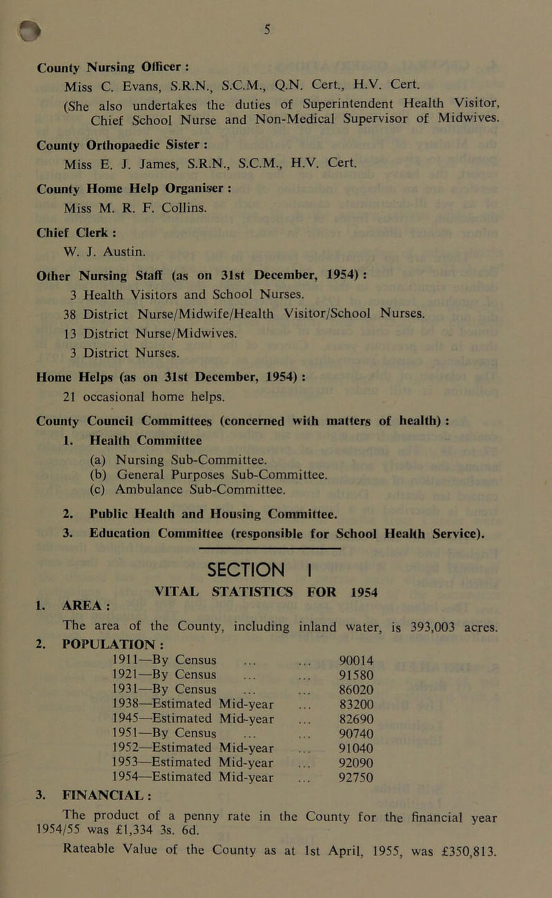 County Nursing Officer : Miss C. Evans, S.R.N., S.C.M., Q.N. Cert., H.V. Cert. (She also undertakes the duties of Superintendent Health Visitor, Chief School Nurse and Non-Medical Supervisor of Midwives. County Orthopaedic Sister : Miss E. J. James, S.R.N., S.C.M., H.V. Cert. County Home Help Organiser : Miss M. R. F. Collins. Chief Clerk : W. J. Austin. Other Nursing Staff (as on 31st December, 1954) : 3 Health Visitors and School Nurses. 38 District Nurse/Midwife/Health Visitor/School Nurses. 13 District Nurse/Midwives. 3 District Nurses. Home Helps (as on 31st December, 1954) : 21 occasional home helps. County Council Committees (concerned with matters of health) : 1. Health Committee (a) Nursing Sub-Committee. (b) General Purposes Sub-Committee. (c) Ambulance Sub-Committee. 2. Public Health and Housing Committee. 3. Education Committee (responsible for School Health Service). SECTION I VITAL STATISTICS FOR 1954 1. AREA : The area of the County, including inland water, is 393,003 acres. 2. POPULATION : 1911—By Census 90014 1921—By Census 91580 1931—By Census 86020 1938—Estimated Mid-year 83200 1945—Estimated Mid-year 82690 1951—By Census 90740 1952—Estimated Mid-year 91040 1953—Estimated Mid-year 92090 1954—Estimated Mid-year 92750 3. FINANCIAL: The product of a penny rate in the County for the financial year 1954/55 was £1,334 3s. 6d. Rateable Value of the County as at 1st April, 1955, was £350,813.