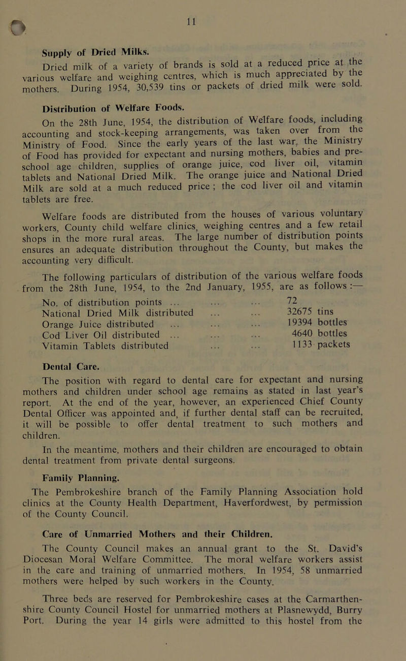 Supply of Dried Milks. Dried milk of a variety of brands is sold at a reduced price at the various welfare and weighing centres, which is much appreciated by the mothers. During 1954, 30,539 tins or packets of dried milk were sold. Distribution of Welfare Foods. On the 28th June, 1954, the distribution of Welfare foods, including accounting and stock-keeping arrangements, was taken over from the Ministry of Food. Since the early years of the last war, the Ministry of Food has provided for expectant and nursing mothers, babies and pre- school age children, supplies of orange juice, cod liver oil, vitamin tablets and National Dried Milk. The orange juice and National Dried Milk are sold at a much reduced price ; the cod liver oil and vitamin tablets are free. Welfare foods are distributed from the houses of various voluntary workers, County child welfare clinics, weighing centres and a few retail shops in the more rural areas. The large number of distribution points ensures an adequate distribution throughout the County, but makes the accounting very difficult. The following particulars of distribution of the various welfare foods from the 28th June, 1954, to the 2nd January, 1955, are as follows:— No. of distribution points ... ... ••• 72 National Dried Milk distributed ... ••• 32675 tins Orange Juice distributed ... 19394 bottles Cod Liver Oil distributed ... ... ... 4640 bottles Vitamin Tablets distributed ... ... 1133 packets Dental Care. The position with regard to dental care for expectant and nursing mothers and children under school age remains as stated in last year's report. At the end of the year, however, an experienced Chief County Dental Officer was appointed and, if further dental staff can be recruited, it will be possible to offer dental treatment to such mothers and children. In the meantime, mothers and their children are encouraged to obtain dental treatment from private dental surgeons. Family Planning. The Pembrokeshire branch of the Family Planning Association hold clinics at the County Health Department, Haverfordwest, by permission of the County Council. Care of Unmarried Mothers and their Children. The County Council makes an annual grant to the St. David’s Diocesan Moral Welfare Committee. The moral welfare workers assist in the care and training of unmarried mothers. In 1954, 58 unmarried mothers were helped by such workers in the County. Three beds are reserved for Pembrokeshire cases at the Carmarthen- shire County Council Hostel for unmarried mothers at Plasnewydd, Burry Port. During the year 14 girls were admitted to this hostel from the