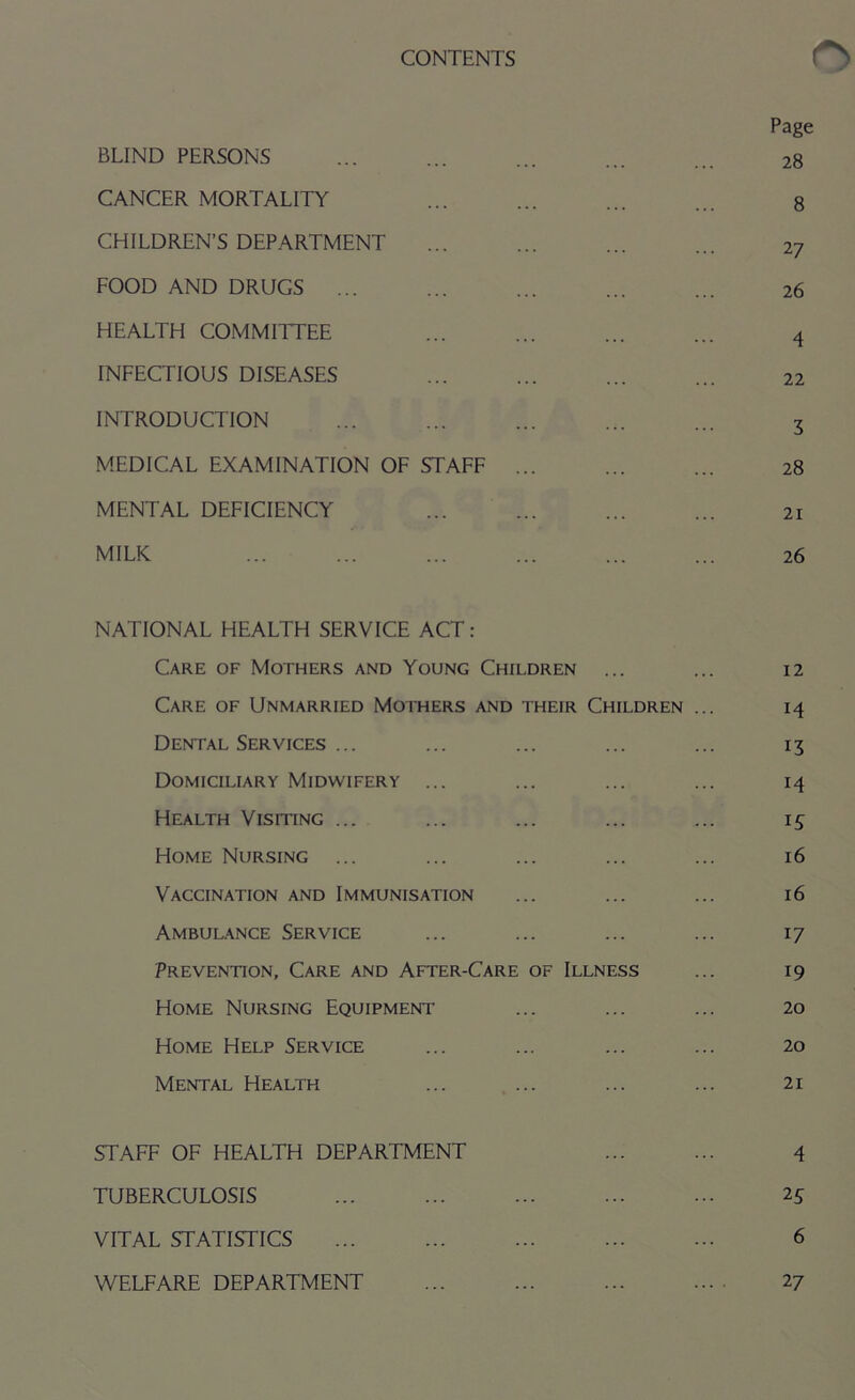 Page BLIND PERSONS ... ... ... ... ... 28 CANCER MORTALITY ... ... ... ... g CHILDREN’S DEPARTMENT 27 FOOD AND DRUGS ... ... ... ... ... 26 HEALTH COMMITTEE ... ... ... ... 4 INFECTIOUS DISEASES ... ... ... ... 22 INTRODUCTION ... ... ... ... ... 3 MEDICAL EXAMINATION OF STAFF ... ... ... 28 MENTAL DEFICIENCY 21 MILK 26 NATIONAL HEALTH SERVICE ACT : Care of Mothers and Young Children ... ... 12 Care of Unmarried Mothers and their Children ... 14 Dental Services ... ... ... ... ... 13 Domiciliary Midwifery ... ... ... ... 14 Health Visiting ... ... ... ... ... 15 Home Nursing ... ... ... ... ... 16 Vaccination and Immunisation ... ... ... 16 Ambulance Service ... ... ... ... 17 Prevention, Care and After-Care of Illness ... 19 Home Nursing Equipment ... ... ... 20 Home Help Service ... ... ... ... 20 Mental Health ... ... ... ... 21 STAFF OF HEALTH DEPARTMENT ... ... 4 TUBERCULOSIS 2 5 VITAL STATISTICS 6 WELFARE DEPARTMENT ... ... ... .... 27