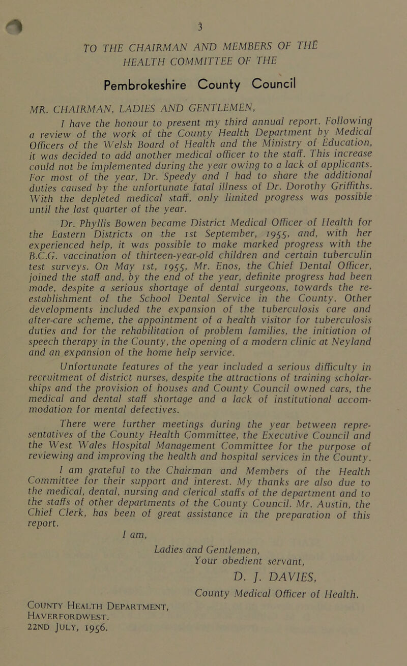 TO THE CHAIRMAN AND MEMBERS OF THE HEALTH COMMITTEE OF THE Pembrokeshire County Council MR. CHAIRMAN, LADIES AND GENTLEMEN, I have the honour to present my third annual report. Following a review of the work of the County Health Department by Medical Officers of the Welsh Board of Health and the Ministry of Education, it was decided to add another medical officer to the staff. This increase could not he implemented during the year owing to a lack of applicants. For most of the year, Dr. Speedy and I had to share the additional duties caused by the unfortunate fatal illness ot Dr. Dorothy Griffiths. With the depleted medical staff, only limited progress was possible until the last quarter of the year. Dr. ThyIlis Bowen became District Medical Officer of Fleallh for the Eastern Districts on the ist September, 7955, and, with her experienced help, it was possible to make marked progress with the B.C..G. vaccination of thirteen-year-old children and certain tuberculin test surveys. On May ist, 7955. Mr. Enos, the Chief Dental Officer, joined the staff and, by the end of the year, definite progress had been made, despite a serious shortage of dental surgeons, towards the re- establishment of the School Dental Service in the County. Other developments included the expansion of the tuberculosis care and after-care scheme, the appointment of a health visitor for tuberculosis duties and for the rehabilitation of problem families, the initiation of speech therapy in the County, the opening of a modern clinic at Neyland and an expansion of the home help service. Unfortunate features of the year included a serious difficulty in recruitment of district nurses, despite the attractions of training scholar- ships and the provision of houses and County Council owned cars, the medical and dental staff shortage and a lack of institutional accom- modation for mental defectives. There were further meetings during the year between repre- sentatives of the County Health Committee, the Executive Council and the West Wales Hospital Management Committee for the purpose of reviewing and improving the health and hospital services in the County. I am grateful to the Chairman and Members of the Health Committee for their support and interest. My thanks are also due to the medical, dental, nursing and clerical staffs of the department and to the staffs of other departments of the County Council. Mr. Austin, the Chief Clerk, has been of great assistance in the preparation of this report. I am, Ladies and Gentlemen, Your obedient servant, D. ]. DAVIES, County Medical Officer of Health. County Health Department, Haverfordwest. 22nd July, 1956.
