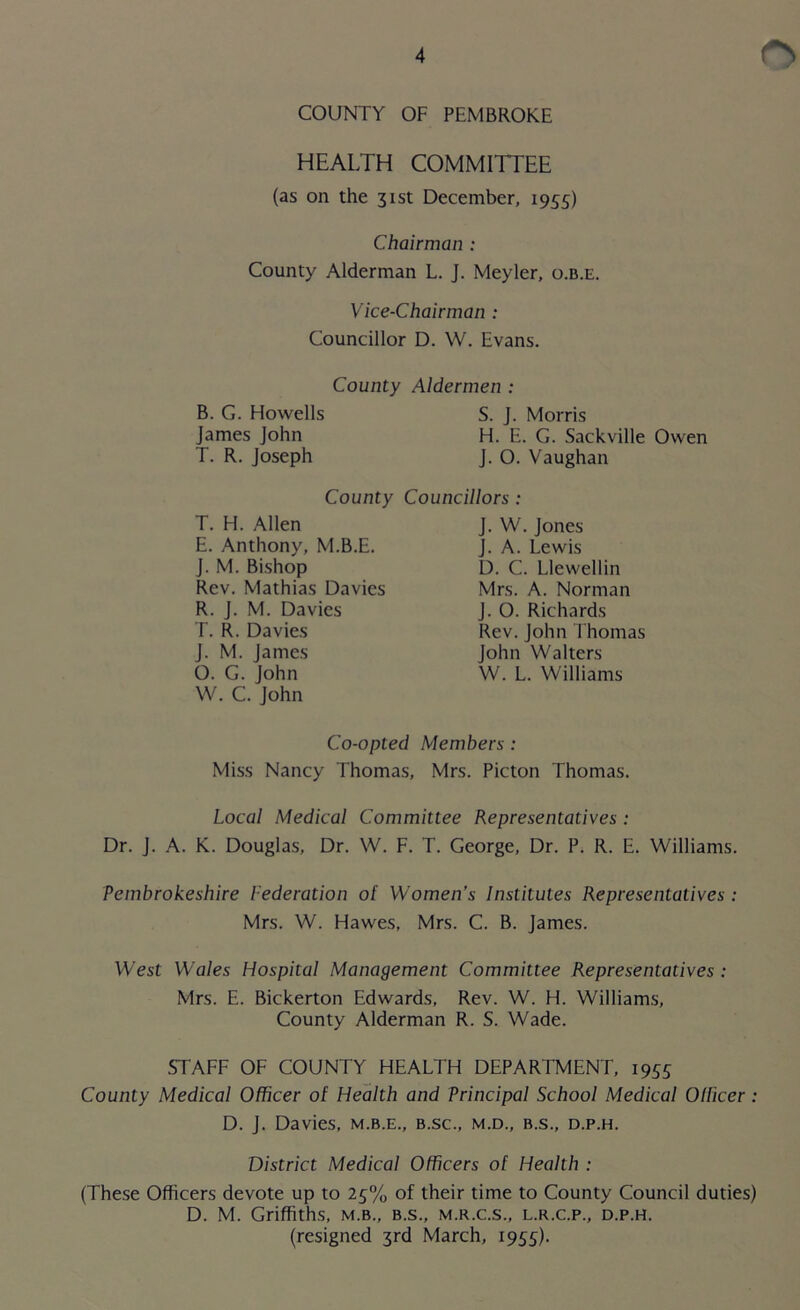 COUNTY OF PEMBROKE HEALTH COMMITTEE (as on the 31st December, 1955) Chairman : County Alderman L. J. Meyler, o.b.e. Vice-Chairman : Councillor D. W. Evans. County Aldermen : B. G. Howells S. J. Morris James John H. E. G. Sackville Owen T. R. Joseph J. O. Vaughan County Councillors : T. H. Allen E. Anthony, M.B.E. J. M. Bishop Rev. Mathias Davies R. J. M. Davies T. R. Davies J. M. James O. G. John W. C. John J. W. Jones J. A. Lewis D. C. Llewellin Mrs. A. Norman J. O. Richards Rev. John Thomas John Walters W. L. Williams Co-opted Members: Miss Nancy Thomas, Mrs. Picton Thomas. Local Medical Committee Representatives : Dr. J. A. K. Douglas, Dr. W. F. T. George, Dr. P. R. E. Williams. Pembrokeshire Federation of Women’s Institutes Representatives : Mrs. W. Hawes, Mrs. C. B. James. West Wales Hospital Management Committee Representatives : Mrs. E. Bickerton Edwards, Rev. W. H. Williams, County Alderman R. S. Wade. STAFF OF COUNTY HEALTH DEPARTMENT, 1955 County Medical Officer of Health and Principal School Medical Ollicer : D. J. Davies, m.b.e., b.sc., m.d., b.s., d.p.h. District Medical Officers of Health : (These Officers devote up to 25% of their time to County Council duties) D. M. Griffiths, m.b., b.s., m.r.c.s., l.r.c.p., d.p.h. (resigned 3rd March, 1955).