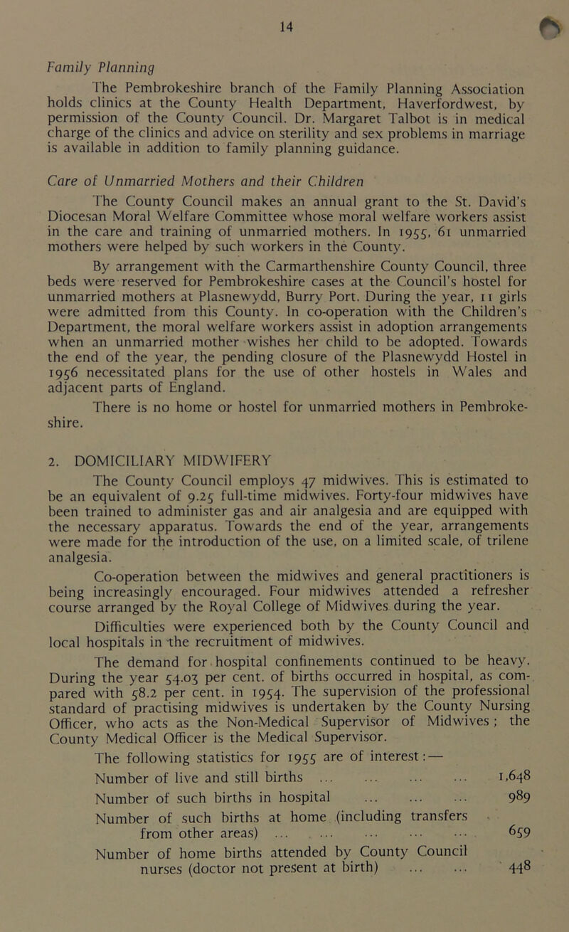 Family Planning The Pembrokeshire branch of the Family Planning Association holds clinics at the County Health Department, Haverfordwest, by permission of the County Council. Dr. Margaret Talbot is in medical charge of the clinics and advice on sterility and sex problems in marriage is available in addition to family planning guidance. Care of Unmarried Mothers and their Children The County Council makes an annual grant to the St. David’s Diocesan Moral Welfare Committee whose moral welfare workers assist in the care and training of unmarried mothers. In 1955, 61 unmarried mothers were helped by such workers in the County. By arrangement with the Carmarthenshire County Council, three beds were reserved for Pembrokeshire cases at the Council’s hostel for unmarried mothers at Plasnewydd, Burry Port. During the year, 11 girls were admitted from this County. In co-operation with the Children’s Department, the moral welfare workers assist in adoption arrangements when an unmarried mother wishes her child to be adopted. Towards the end of the year, the pending closure of the Plasnewydd Hostel in 1956 necessitated plans for the use of other hostels in Wales and adjacent parts of England. There is no home or hostel for unmarried mothers in Pembroke- shire. 2. DOMICILIARY MIDWIFERY The County Council employs 47 midwives. This is estimated to be an equivalent of 9.25 full-time midwives. Forty-four midwives have been trained to administer gas and air analgesia and are equipped with the necessary apparatus. Towards the end of the year, arrangements were made for the introduction of the use, on a limited scale, of trilene analgesia. Co-operation between the midwives and general practitioners is being increasingly encouraged. Four midwives attended a refresher course arranged by the Royal College of Midwives during the year. Difficulties were experienced both by the County Council and local hospitals in the recruitment of midwives. The demand for -hospital confinements continued to be heavy. During the year 54.03 per cent, of births occurred in hospital, as com- pared with 58.2 per cent, in 1954. The supervision of the professional standard of practising midwives is undertaken by the County Nursing Officer, who acts as the Non-Medical Supervisor of Midwives ; the County Medical Officer is the Medical Supervisor. The following statistics for 1955 are of interest: — Number of live and still births ... ... ... ... 1,648 Number of such births in hospital 989 Number of such births at home (including transfers from other areas) ... ... ... ••• 659 Number of home births attended by County Council nurses (doctor not present at birth) 448
