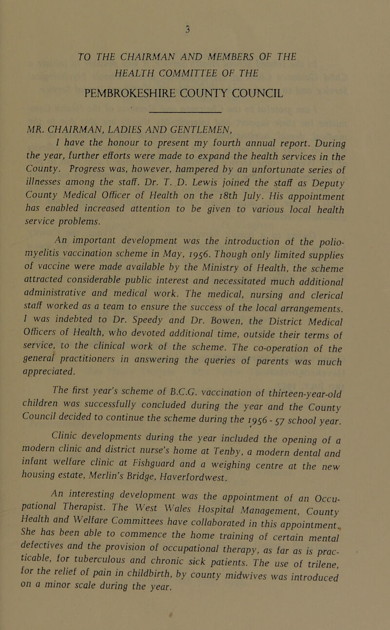 TO THE CHAIRMAN AND MEMBERS OF THE HEALTH COMMITTEE OF THE PEMBROKESHIRE COUNTY COUNCIL MR. CHAIRMAN, LADIES AND GENTLEMEN, I have the honour to present my fourth annual report. During the year, further efforts were made to expand the health services in the County. Vrogress was, however, hampered by an unfortunate series of illnesses among the staff. Dr. T. D. Lewis joined the staff as Deputy County Medical Officer of Flealth on the 18th July. His appointment has enabled increased attention to be given to various local health service problems. An important development was the introduction of the polio- myelitis vaccination scheme in May, 1956. Though only limited supplies of vaccine were made available by the Ministry of Health, the scheme attracted considerable public interest and necessitated much additional administrative and medical work. The medical, nursing and clerical staff worked as a team to ensure the success of the local arrangements. 1 was indebted to Dr. Speedy and Dr. Bowen, the District Medical Officers of Health, who devoted additional time, outside their terms of service, to the clinical work of the scheme. The co-operation of the general practitioners in answering the queries of parents was much appreciated. I he first yeai s scheme of B.C.G. vaccination of thirteen-year-old children was successfully concluded during the year and the County Council decided to continue the scheme during the 1956-57 school year. Clinic developments during the year included the opening of a modern clinic and district nurse’s home at Tenby, a modern dental and infant welfare clinic at Fishguard and a weighing centre at the new housing estate, Merlin’s Bridge, Haverfordwest. An interesting development was the appointment of an Occu- pational Therapist. The West Wales Hospital Management, County Health and Welfare Committees have collaborated in this appointment., She has been able to commence the home training of certain mental defectives and the provision of occupational therapy, as far as is prac- ticable, for tuberculous and chronic sick patients. The use of trilene, for the relief of pain in childbirth, by county midwives was introduced on a minor scale during the year.