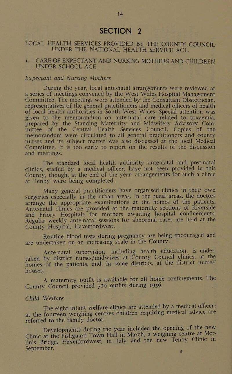 SECTION 2 LOCAL HEALTH SERVICES PROVIDED BY THE COUNTY COUNCIL UNDER THE NATIONAL HEALTH SERVICE ACT. i. CARE OF EXPECTANT AND NURSING MOTHERS AND CH1LDRFN UNDER SCHOOL AGE Expectant and Nursing Mothers During the year, local ante-natal arrangements were reviewed at a series of meetings convened by the West Wales Hospital Management Committee. The meetings were attended by the Consultant Obstetrician, representatives of the general practitioners and medical officers of health of local health authorities in South West Wales. Special attention was given to the memorandum on ante-natal care related to toxaemia, prepared by the Standing Maternity and Midwifery Advisory Com- mittee of the Central Health Services Council. Copies of the memorandum were circulated to all general practitioners and county nurses and its subject matter was also discussed at the local Medical Committee. It is too early to report on the results of the discussion and meetings. The standard local health authority ante-natal and post-natal clinics, staffed by a medical officer, have not been provided in this County, though, at the end of the year, arrangements for such a clinic at Tenby were being completed. Many general practitioners have organised clinics in their own surgeries especially in the urban areas. In the rural areas, the doctors arrange the appropriate examinations at the homes of the patients. Ante-natal clinics are provided at the maternity sections of Riverside and Priory Hospitals for mothers awaiting hospital confinements. Regular weekly ante-natal sessions for abnormal cases are held at the County Hospital, Haverfordwest. Routine blood tests during pregnancy are being encouraged and are undertaken on an increasing scale in the County. Ante-natal supervision, including health education, is under- taken by district nurse-/midwives at County Council clinics, at the homes of the patients, and, in some districts, at the district nurses’ houses. A maternity outfit is available for all home confinements. The County Council provided 720 outfits during 1956. Child Welfare The eight infant welfare clinics are attended by a medicail officer; at the fourteen weighing centres children requiring medical advice are referred to the family doctor. Developments during the year included the opening of the new Clinic at the Fishguard Town Hall in March, a weighing centre at Mer- lin’s Bridge, Haverfordwest, in July and the new Tenby Clinic in September.
