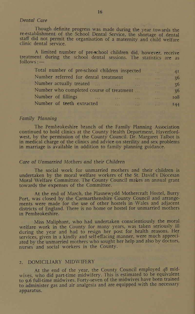 Dental Care Though definite progress was made during the year towards the re-establishment of the School Dental Service, the shortage of dental staff did not permit the organisation of a maternity and child welfare clinic dental service. A limited number of pre-school children did, however, receive treatment during the school dental sessions. The statistics are as follows: — Total number of pre-school children inspected ... 41 Number referred for dental treatment ... ... 36 Number actually treated ... ... ... ... 36 Number who completed course of treatment ... ... 36 Number of fillings ... ... ... ... 108 Number of teeth extracted ... ... ... 144 Family Via lining The Pembrokeshire branch of the Family Planning Association continued to hold clinics at the County Health Department, Haverford- west, by the permission of the County Council. Dr. Margaret Talbot is in medical charge of the clinics and advice on sterility and sex problems in marriage is available in addition to family planning guidance. Care of Unmarried Mothers and their Children The social work for unmarried mothers and their children is undertaken by the moral welfare workers of the St. David’s Diocesan Moral Welfare Committee. The County Council makes an annual grant towards the expenses of the Committee. At the end of March, the Plasnewydd Mothercraft Hostel, Burry Port, was closed by the Carmarthenshire County Council and arrange- ments were made for the use of other hostels in Wales and adjacent districts of England. There is no home or hostel for unmarried mothers in Pembrokeshire. Miss Maliphant, who had undertaken conscientiously the moral welfare work in the County for many years, was taken seriously ill during the year and had to resign her post for health reasons. Her services, given in a kindly and self-effacing manner, were much appreci- ated by the unmarried mothers who sought her help and also by doctors, nurses and social workers in the County. 2. DOMICILIARY MIDWIFERY At the end of the year, the County Council employed 48 mid- wives, who did part-time midwifery. This is estimated to be equivalent to 9.6 full-time midwives. Forty-seven of the midwives have been trained to administer gas and air analgesia and are equipped with the necessary apparatus.