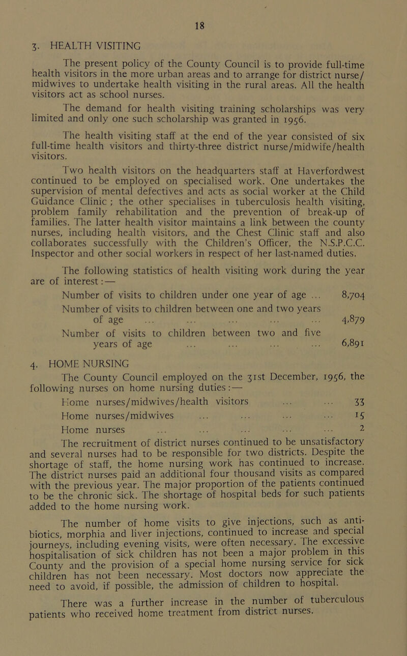 3. HEALTH VISITING The present policy of the County Council is to provide full-time health visitors in the more urban areas and to arrange for district nurse/ midwives to undertake health visiting in the rural areas. All the health visitors act as school nurses. The demand for health visiting training scholarships was very limited and only one such scholarship was granted in 1956. The health visiting staff at the end of the year consisted of six full-time health visitors and thirty-three district nurse/midwife/health visitors. Two health visitors on the headquarters staff at Haverfordwest continued to be employed on specialised work. One undertakes the supervision of mental defectives and acts as social worker at the Child Guidance Clinic ; the other specialises in tuberculosis health visiting, problem family rehabilitation and the prevention of break-up of families. The latter health visitor maintains a link between the county nurses, including health visitors, and the Chest Clinic staff and also collaborates successfully with the Children’s Officer, the N.S.P.C.C. Inspector and other social workers in respect of her last-named duties. The following statistics of health visiting work during the year are of interest:— Number of visits to children under one year of age ... 8,704 Number of visits to children between one and two years of age ... ... ... ... ... 4>879 Number of visits to children between two and five years of age ... ... ... ... 6,891 4. HOME NURSING The County Council employed on the 31st December, 1936, the following nurses on home nursing duties: — Home nurses/midwives/health visitors ... ... 33 Home nurses/midwives ... ... ... ••• 15 Home nurses ... ... ... ••• 2 The recruitment of district nurses continued to be unsatisfactory and several nurses had to be responsible for two districts. Despite the shortage of staff, the home nursing work has continued to increase. The district nurses paid an additional four thousand visits as compared with the previous year. The major proportion of the patients continued to be the chronic sick. The shortage of hospital beds for such patients added to the home nursing work. The number of home visits to give injections, such as anti- biotics, morphia and liver injections, continued to increase and special journeys, including evening visits, were often necessary. 1 he excessive hospitalisation of sick children has not been a major problem in this County and the provision of a special home nursing service for sick children has not been necessary. Most doctors now appreciate the need to avoid, if possible, the admission of children to hospital. There was a further increase in the number of tuberculous patients who received home treatment from district nurses.
