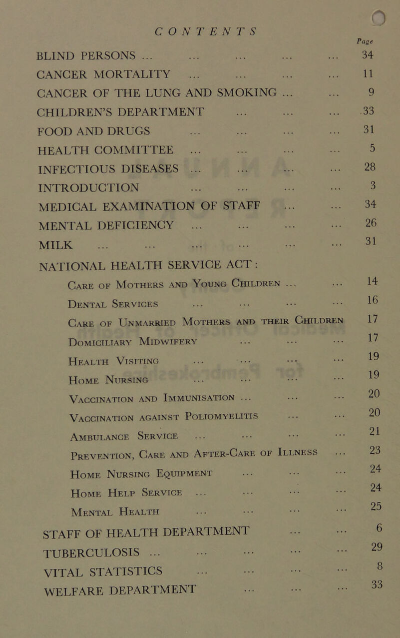 CONTENTS 0 rune BLIND PERSONS ... ... ... ... ... 34 CANCER MORTALITY ... ... ... ... 11 CANCER OF THE LUNG AND SMOKING ... ... 9 CHILDREN’S DEPARTMENT ... ... ... 33 FOOD AND DRUGS ... ... ... ••• 31 HEALTH COMMITTEE ... ... ... ... 5 INFECTIOUS DISEASES ... ... ... ••• 28 INTRODUCTION ... ... ... ••• 3 MEDICAL EXAMINATION OF STAFF 34 MENTAL DEFICIENCY ... ... ... ••• 26 MILK ... ... ... ••• ••• 31 NATIONAL HEALTH SERVICE ACT : Care of Mothers and Young Children .., ... 14 Dental Services ... ••• ••• ^ Care of Unmarried Mothers and their Children 17 Domiciliary Midwifery ••• ••• ^ Health Visiting ... ••• ^ i q Home Nursing Vaccination and Immunisation ... Vaccination against Poliomyelitis ... ••• 20 21 Ambulance Service Prevention, Care and After-Care of Illness ... 23 Home Nursing Equipment ... ••• ••• 24 Home Help Service ... ••• ••• ••• 24 25 Mental Health STAFF OF HEALTH DEPARTMENT ... ••• 6 TUBERCULOSIS ... ••• 29 VITAL STATISTICS ... ••• ••• - 8 WELFARE DEPARTMENT