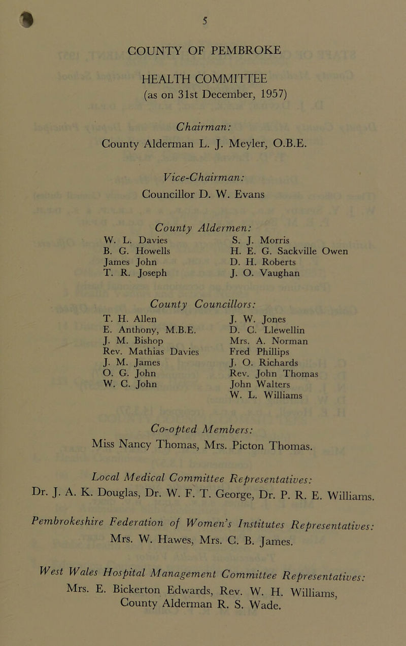 COUNTY OF PEMBROKE HEALTH COMMITTEE (as on 31st December, 1957) Chairman: County Alderman L. J. Meyler, O.B.E. Vice-Chairman: Councillor D. W. Evans County Aldermen: W. L. Davies B. G. Howells James John T. R. Joseph S. J. Morris H. E. G. Sackville Owen D. H. Roberts J. O. Vaughan County Councillors: T. H. Allen E. Anthony, M.B.E. J. M. Bishop Rev. Mathias Davies J. M. James O. G. John W. C. John J. W. Jones D. C. Llewellin Mrs. A. Norman Fred Phillips J. O. Richards Rev. John Thomas John Walters W. L. Williams Co-opted Members: Miss Nancy Thomas, Mrs. Picton Thomas. Local Medical Committee Representatives: Dr. J. A. K. Douglas, Dr. W. F. T. George, Dr. P. R. E. Williams. Pembrokeshire Federation of Women’s Institutes Representatives: Mrs. W. Hawes, Mrs. C. B. James. West Wales Hospital Management Committee Representatives: Mrs. E. Bickerton Edwards, Rev. W. H. Williams, County Alderman R. S. Wade.