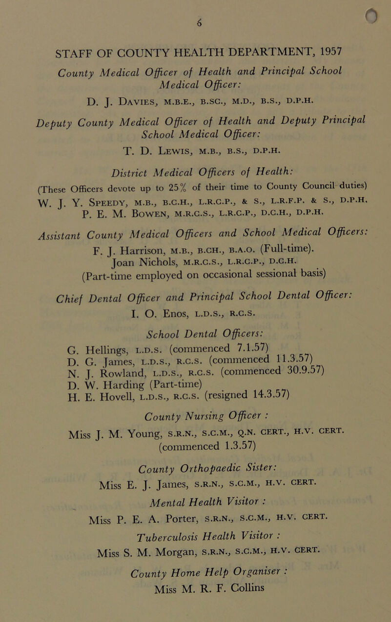 0 STAFF OF COUNTY HEALTH DEPARTMENT, 1957 County Medical Officer of Health and Principal School Medical Officer: D. J. Davies, m.b.e., b.sc., m.d., b.s., d.p.h. Deputy County Medical Officer of Health and Deputy Principal School Medical Officer: T. D. Lewis, m.b., b.s., d.p.h. District Medical Officers of Health: (These Officers devote up to 25% of their time to County Council duties) W. J. Y. Speedy, m.b., b.c.h., l.r.c.p., & s., l.r.f.p. & s., d.p.h. P. E. M. Bowen, m.r.c.s., l.r.c.p., d.c.h., d.p.h. Assistant County Medical Officers and School Medical Officers: F. J. Harrison, m.b., b.ch., b.a.o. (Full-time). Joan Nichols, m.r.c.s., l.r.c.p., d.c.h. (Part-time employed on occasional sessional basis) Chief Dental Officer and Principal School Dental Officer: I. O. Enos, L.D.S., R.c.s. School Dental Officers: G. Hellings, l.d.s. (commenced 7.1.57) D. G. James, l.d.s., r.c.s. (commenced 11.3.57) N. J. Rowland, l.d.s., r.c.s. (commenced 30.9.57) D. W. Harding (Part-time) H. E. Hovell, l.d.s., r.c.s. (resigned 14.3.57) County Nursing Officer : Miss J. M. Young, s.r.n., s.c.m., q.n. cert., h.v. cert. (commenced 1.3.57) County Orthopaedic Sister: Miss E. J. James, s.r.n., s.c.m., h.v. cert. Mental Health Visitor : Miss P. E. A. Porter, s.r.n., s.c.m., h.v. cert. Tuberculosis Health Visitor : Miss S. M. Morgan, s.r.n., s.c.m., h.v. cert. County Home Help Organiser : Miss M. R. F. Collins