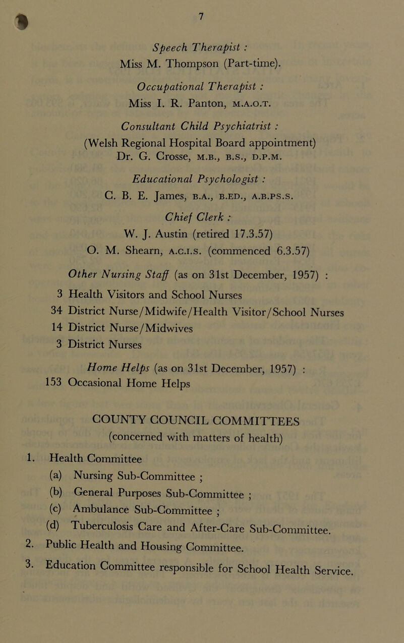 I Speech Therapist : Miss M. Thompson (Part-time). Occupational Therapist : Miss I. R. Panton, m.a.o.t. Consultant Child Psychiatrist : (Welsh Regional Hospital Board appointment) Dr. G. Crosse, m.b., b.s., d.p.m. Educational Psychologist : G. B. E. James, b.a., b.ed., a.b.ps.s. Chief Clerk : W. J. Austin (retired 17.3.57) O. M. Shearn, a.c.i.s. (commenced 6.3.57) Other Nursing Staff (as on 31st December, 1957) : 3 Health Visitors and School Nurses 34 District Nurse/Midwife/Health Visitor/School Nurses 14 District Nurse/Midwives 3 District Nurses Home Helps (as on 31st December, 1957) : 153 Occasional Home Helps COUNTY COUNCIL COMMITTEES (concerned with matters of health) 1. Health Committee (a) Nursing Sub-Committee ; (b) General Purposes Sub-Committee ; (c) Ambulance Sub-Committee ; (d) Tuberculosis Care and After-Care Sub-Committee. 2. Public Health and Housing Committee. 3. Education Committee responsible for School Health Service.