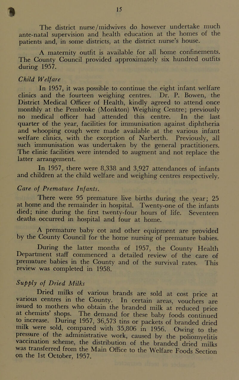 1 The district nurse/midwives do however undertake much ante-natal supervision and health education at the homes of the patients and, in some districts, at the district nurse’s house. A maternity outfit is available for all home confinements. The County Council provided approximately six hundred outfits during 1957. Child Welfare In 1957, it was possible to continue the eight infant welfare clinics and the fourteen weighing centres. Dr. P. Bowen, the District Medical Officer of Health, kindly agreed to attend once monthly at the Pembroke (Monkton) Weighing Centre; previously no medical officer had attended this centre. In the last quarter of the year, facilities for immunisation against diphtheria and whooping cough were made available at the various infant welfare clinics, with the exception of Narberth. Previously, all such immunisation was undertaken by the general practitioners. The clinic facilities were intended to augment and not replace the latter arrangement. In 1957, there were 8,338 and 3,927 attendances of infants and children at the child welfare and weighing centres respectively. Care of Premature Infants. There were 95 premature live births during the year; 25 at home and the remainder in hospital. Twenty-one of the infants died; nine during the first twenty-four hours of life. Seventeen deaths occurred in hospital and four at home. A premature baby cot and other equipment are provided by the County Council for the home nursing of premature babies. During the latter months of 1957, the County Health Department staff commenced a detailed review of the care of premature babies in the County and of the survival rates. This review was completed in 1958. Supply of Dried Milks Dried milks of various brands are sold at cost price at various centres in the County. In certain areas, vouchers are issued to mothers who obtain the branded milk at reduced price at chemists’ shops. The demand for these baby foods continued to increase. During 1957, 36,573 tins or packets of branded dried milk were sold, compared with 35,806 in 1956. Owing to the pressure of the administrative work, caused by the poliomyelitis vaccination scheme, the distribution of the branded dried milks was transferred from the Main Office to the Welfare Foods Section on the 1st October, 1957.